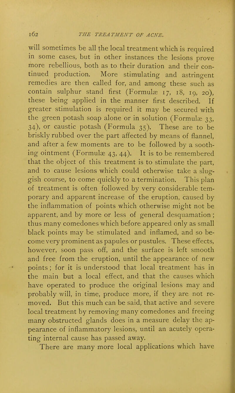 will sometimes be all the local treatment which is required in some cases, but in other instances the lesions prove more rebellious, both as to their duration and their con- tinued production. More stimulating and astringent remedies are then called for, and among these such as contain sulphur stand first (Formulae 17, 18, 19, 20), these being applied in the manner first described. If greater stimulation is required it may be secured with the green potash soap alone or in solution (Formulae 33, 34), or caustic potash (Formula 35). These are to be briskly rubbed over the part affected by means of flannel, and after a few moments are to be followed by a sooth- ing ointment (Formulae 43, 44). It is to be remembered that the object of this treatment is to stimulate the part, and to cause lesions which could otherwise take a slug- gish course, to come quickly to a termination. This plan of treatment is often followed by very considerable tem- porary and apparent increase of the eruption, caused by the inflammation of points which otherwise might not be apparent, and by more or less of general desquamation ; thus many comedones which before appeared only as small black points may be stimulated and inflamed, and so be- come very prominent as papules or pustules. These effects, however, soon pass ofT, and the surface is left smooth and free from the eruption, until the appearance of new points ; for it is understood that local treatment has in the main but a local effect, and that the causes which have operated to produce the original lesions may and probably will, in time, produce more, if they are not re- moved. But this much can be said, that active and severe local treatment by removing many comedones and freeing many obstructed glands does in a measure delay the ap- pearance of inflammatory lesions, until an acutely opera- ting internal cause has passed away. There are many more local applications which have