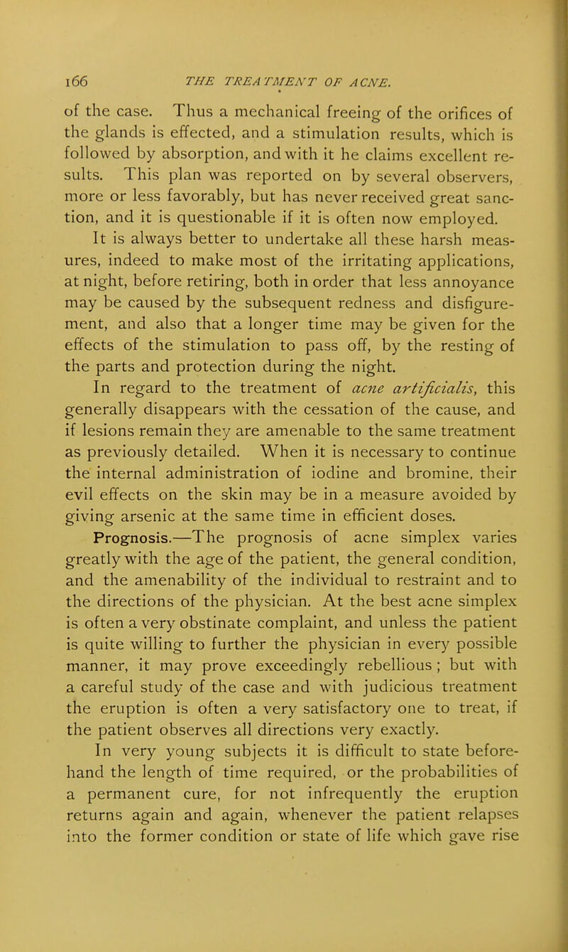 of the case. Thus a mechanical freeing of the orifices of the glands is effected, and a stimulation results, which is followed by absorption, and with it he claims excellent re- sults. This plan was reported on by several observers, more or less favorably, but has never received great sanc- tion, and it is questionable if it is often now employed. It is always better to undertake all these harsh meas- ures, indeed to make most of the irritating applications, at night, before retiring, both in order that less annoyance may be caused by the subsequent redness and disfigure- ment, and also that a longer time may be given for the effects of the stimulation to pass off, by the resting of the parts and protection during the night. In regard to the treatment of acne artificialis, this generally disappears with the cessation of the cause, and if lesions remain they are amenable to the same treatment as previously detailed. When it is necessary to continue the internal administration of iodine and bromine, their evil effects on the skin may be in a measure avoided by giving arsenic at the same time in efficient doses. Prognosis.—The prognosis of acne simplex varies greatly with the age of the patient, the general condition, and the amenability of the individual to restraint and to the directions of the physician. At the best acne simplex is often a very obstinate complaint, and unless the patient is quite willing to further the physician in every possible manner, it may prove exceedingly rebellious ; but with a careful study of the case and with judicious treatment the eruption is often a very satisfactory one to treat, if the patient observes all directions very exactly. In very young subjects it is difficult to state before- hand the length of time required, or the probabilities of a permanent cure, for not infrequently the eruption returns again and again, whenever the patient relapses into the former condition or state of life which gave rise
