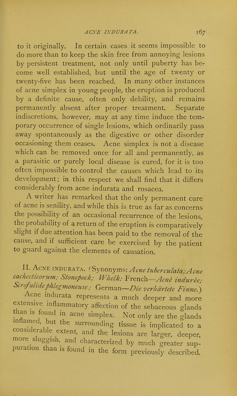 to it originally. In certain cases it seems impossible to do more than to keep the skin free from annoying lesions by persistent treatment, not only until puberty has be- come well established, but until the age of twenty or twenty-five has been reached. In many other instances of acne simplex in young people, the eruption is produced by a definite cause, often only debility, and remains permanently absent after proper treatment. Separate indiscretions, however, may at any time induce the tem- porary occurrence of single lesions, which ordinarily pass away spontaneously as the digestive or other disorder occasioning them ceases. Acne simplex is not a disease which can be removed once for all and permanently, as a parasitic or purely local disease is cured, for it is too often impossible to control the causes which lead to its development; in this respect we shall find that it differs considerably from acne indurata and rosacea. A writer has remarked that the only permanent cure of acne is senility, and while this is true as far as concerns the possibility of an occasional recurrence of the lesions, the probability of a return of the eruption is comparatively slight if due attention has been paid to the removal of the cause, and if sufficient care be exercised by the patient to guard against the elements of causation. II. Acne indurata. (Synonyms: Acne tuberculata; A cne cachccticorum; Stonepock; Whelk: French—Acne induree; Scrofulidephlegmoneuse; German—Die verhdrtete Finne.) Acne indurata represents a much deeper and more extensive inflammatory affection of the sebaceous glands than is found in acne simplex. Not only are the glands inflamed, but the surrounding tissue is implicated to a considerable extent, and the lesions are larger, deeper, more sluggish, and characterized by much greater sup- puration than is found in the form previously described.