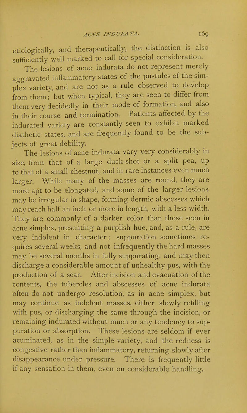 etiologically, and therapeutically, the distinction is also sufficiently well marked to call for special consideration. The lesions of acne indurata do not represent merely aggravated inflammatory states of the pustules of the sim- plex variety, and are not as a rule observed to develop from them; but when typical, they are seen to differ from them very decidedly in their mode of formation, and also in their course and termination. Patients affected by the indurated variety are constantly seen to exhibit marked diathetic states, and are frequently found to be the sub- jects of great debility. The lesions of acne indurata vary very considerably in size, from that of a large duck-shot or a split pea, up to that of a small chestnut, and in rare instances even much larger. While many of the masses are round, they are more apt to be elongated, and some of the larger lesions may be irregular in shape, forming dermic abscesses which may reach half an inch or more in length, with a less width. They are commonly of a darker color than those seen in acne simplex, presenting a purplish hue, and, as a rule, are very indolent in character; suppuration sometimes re- quires several weeks, and not infrequently the hard masses may be several months in fully suppurating, and may then discharge a considerable amount of unhealthy pus, with the production of a scar. After incision and evacuation of the contents, the tubercles and abscesses of acne indurata often do not undergo resolution, as in acne simplex, but may continue as indolent masses, either slowly refilling with pus, or discharging the same through the incision, or remaining indurated without much or any tendency to sup- puration or absorption. These lesions are seldom if ever acuminated, as in the simple variety, and the redness is congestive rather than inflammatory, returning slowly after disappearance under pressure. There is frequently little if any sensation in them, even on considerable handling.