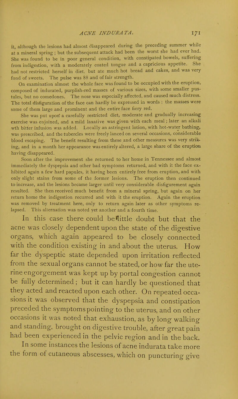 it, although the lesions had almost disappeared during the preceding summer while at a mineral spring ; but the subsequent attack had been the worst she had ever had. She was found to be in poor general condition, with constipated bowels, suffering from indigestion, with a moderately coated tongue and a capricious appetite. She had not restricted herself in diet, but ate much hot bread and cakes, and was very fond of sweets. The pulse was 88 and of fair strength. On examination almost the whole face was found to be occupied with the eruption, composed of indurated, purplish-red masses of various sizes, with some smaller pus- tules, but no comedones. The nose was especially affected, and caused much distress. The total disfiguration of the face can hardly be expressed in words : the masses were some of them large and prominent and the entire face fiery red. She was put upon' a carefully restricted diet, moderate and gradually increasing exercise was enjoined, and a mild laxative was given with each meal; later an alkali wth bitter infusion was added. Locally an astringent lotion, with hot-water bathing, was prescribed, and the tubercles were freely lanced on several occasions, considerable blood escaping. The benefit resulting from these and other measures was very strik- ing, and in a month her appearance was entirely altered, a large share of the eruption having disappeared. Soon after the improvement she returned to her home in Tennessee and almost immediately the dyspepsia and other bad symptoms returned, and with it the face ex- hibited again a few hard papules, it having been entirely free from eruption, and with only slight stains from some of the former lesions. The eruption then continued to increase, and the lesions became larger until very considerable disfigurement again resulted. She then received much benefit from a mineral spring, but again on her return home the indigestion recurred and with it the eruption. Again the eruption was removed by treatment here, only to return again later as other symptoms re- lapsed. This alternation was noted yet another and a fourth time. In this case there could belittle doubt but that the acne was closely dependent upon the state of the digestive organs, which again appeared to be closely connected with the condition existing in and about the uterus. How far the dyspeptic state depended upon irritation reflected from the sexual organs cannot be stated, or how far the ute- rine engorgement was kept up by portal congestion cannot be fully determined; but it can hardly be questioned that they acted and reacted upon each other. On repeated occa- sions it was observed that the dyspepsia and constipation preceded the symptoms pointing to the uterus, and on other occasions it was noted that exhaustion, as by long walking and standing, brought on digestive trouble, after great pain had been experienced in the pelvic region and in the back. In some instances the lesions of acne indurata take more the form of cutaneous abscesses, which on puncturing give