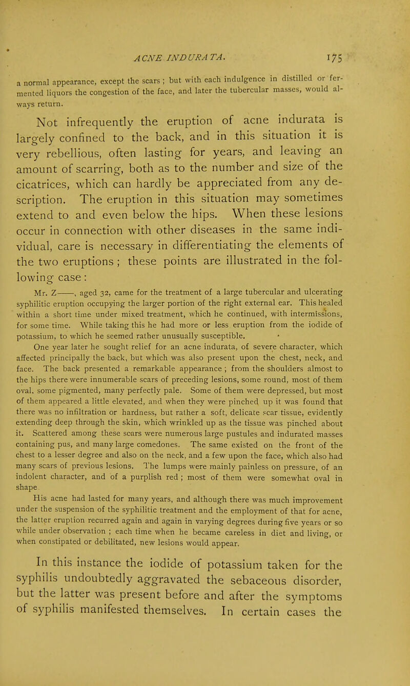 a normal appearance, except the scars ; but with each indulgence in distilled or fer- mented liquors the congestion of the face, and later the tubercular masses, would al- ways return. Not infrequently the eruption of acne indurata is largely confined to the back, and in this situation it is very rebellious, often lasting for years, and leaving an amount of scarring, both as to the number and size of the cicatrices, which can hardly be appreciated from any de- scription. The eruption in this situation may sometimes extend to and even below the hips. When these lesions occur in connection with other diseases in the same indi- vidual, care is necessary in differentiating the elements of the two eruptions ; these points are illustrated in the fol- lowing case: Mr. Z , aged 32, came for the treatment of a large tubercular and ulcerating syphilitic eruption occupying the larger portion of the right external ear. This healed within a short time under mixed treatment, which he continued, with intermissions, for some time. While taking this he had more or less eruption from the iodide of potassium, to which he seemed rather unusually susceptible. One year later he sought relief for an acne indurata, of severe character, which affected principally the back, but which was also present upon the chest, neck, and face. The back presented a remarkable appearance ; from the shoulders almost to the hips there were innumerable scars of preceding lesions, some round, most of them oval, some pigmented, many perfectly pale. Some of them were depressed, but most of them appeared a little elevated, and when they were pinched up it was found that there was no infiltration or hardness, but rather a soft, delicate scar tissue, evidently extending deep through the skin, which wrinkled up as the tissue was pinched about it. Scattered among these scars were numerous large pustules and indurated masses containing pus, and many large comedones. The same existed on the front of the chest to a lesser degree and also on the neck, and a few upon the face, which also had many scars of previous lesions. The lumps were mainly painless on pressure, of an indolent character, and of a purplish red ; most of them were somewhat oval in shape His acne had lasted for many years, and although there was much improvement under the suspension of the syphilitic treatment and the employment of that for acne, the latter eruption recurred again and again in varying degrees during five years or so while under observation ; each time when he became careless in diet and living, or when constipated or debilitated, new lesions would appear. In this instance the iodide of potassium taken for the syphilis undoubtedly aggravated the sebaceous disorder, but the latter was present before and after the symptoms of syphilis manifested themselves. In certain cases the