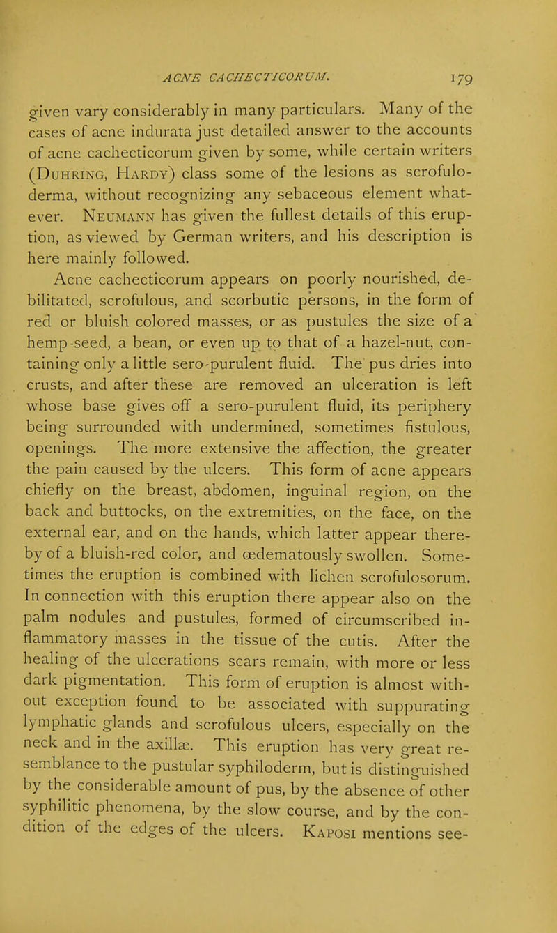 ACNE CACHECTICORUM. 1/9 given vary considerably in many particulars. Many of the cases of acne indurata just detailed answer to the accounts of acne cachecticorum given by some, while certain writers (Duhring, Hardy) class some of the lesions as scrofulo- derma, without recognizing any sebaceous element what- ever. Neumann has given the fullest details of this erup- tion, as viewed by German writers, and his description is here mainly followed. Acne cachecticorum appears on poorly nourished, de- bilitated, scrofulous, and scorbutic persons, in the form of red or bluish colored masses, or as pustules the size of a hemp-seed, a bean, or even up to that of a hazel-nut, con- taining only a little sero-purulent fluid. The pus dries into crusts, and after these are removed an ulceration is left whose base gives off a sero-purulent fluid, its periphery being surrounded with undermined, sometimes fistulous, openings. The more extensive the affection, the greater the pain caused by the ulcers. This form of acne appears chiefly on the breast, abdomen, inguinal region, on the back and buttocks, on the extremities, on the face, on the external ear, and on the hands, which latter appear there- by of a bluish-red color, and CEdematously swollen. Some- times the eruption is combined with lichen scrofulosorum. In connection with this eruption there appear also on the palm nodules and pustules, formed of circumscribed in- flammatory masses in the tissue of the cutis. After the healing of the ulcerations scars remain, with more or less dark pigmentation. This form of eruption is almost with- out exception found to be associated with suppurating lymphatic glands and scrofulous ulcers, especially on the neck and in the axillae. This eruption has very great re- semblance to the pustular syphiloderm, but is distinguished by the considerable amount of pus, by the absence of other syphilitic phenomena, by the slow course, and by the con- dition of the edges of the ulcers. Kaposi mentions see-