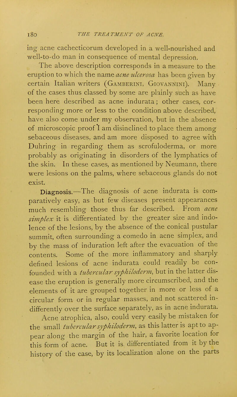 ing acne cachecticorum developed in a well-nourished and well-to-do man in consequence of mental depression. The above description corresponds in a measure to the eruption to which the name acne tdcerosa has been given by certain Italian writers (Gamberini, Giovannini). Many of the cases thus classed by some are plainly such as have been here described as acne indurata; other cases, cor- responding more or less to the condition above described, have also come under my observation, but in the absence of microscopic proof 1 am disinclined to place them among sebaceous diseases, and am more disposed to agree with Duhring in regarding them as scrofuloderma, or more probably as originating in disorders of the lymphatics of the skin. In these cases, as mentioned by Neumann, there were lesions on the palms, where sebaceous glands do not exist. Diagnosis.—The diagnosis of acne indurata is com- paratively easy, as but few diseases present appearances much resembling those thus far described. From acne simplex it is differentiated by the greater size and indo- lence of the lesions, by the absence of the conical pustular summit, often surrounding a comedo in acne simplex, and by the mass of induration left after the evacuation of the contents. Some of the more inflammatory and sharply defined lesions of acne indurata could readily be con- founded with a tubercular syphiloderm, but in the latter dis- ease the eruption is generally more circumscribed, and the elements of it are grouped together in more or less of a circular form or in regular masses, and not scattered in- differently over the surface separately, as in acne indurata. Acne atrophica, also, could very easily be mistaken for the small tubercular syphiloderm, as this latter is apt to ap- pear along the margin of the hair, a favorite location for this form of acne. But it is. differentiated from it by the history of the case, by its localization alone on the parts