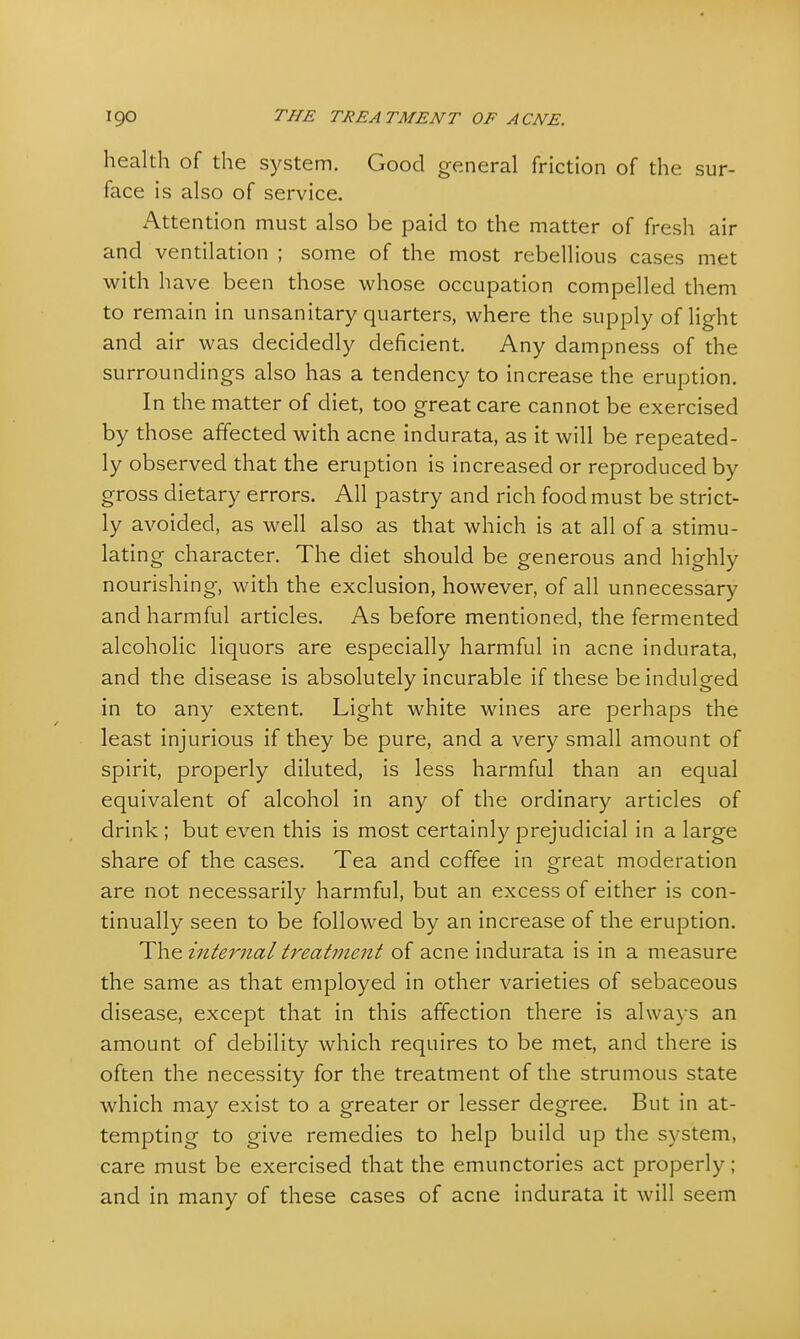 health of the system. Good general friction of the sur- face is also of service. Attention must also be paid to the matter of fresh air and ventilation ; some of the most rebellious cases met with have been those whose occupation compelled them to remain in unsanitary quarters, where the supply of light and air was decidedly deficient. Any dampness of the surroundings also has a tendency to increase the eruption. In the matter of diet, too great care cannot be exercised by those affected with acne indurata, as it will be repeated- ly observed that the eruption is increased or reproduced by gross dietary errors. All pastry and rich food must be strict- ly avoided, as well also as that which is at all of a stimu- lating character. The diet should be generous and highly nourishing, with the exclusion, however, of all unnecessary and harmful articles. As before mentioned, the fermented alcoholic liquors are especially harmful in acne indurata, and the disease is absolutely incurable if these be indulged in to any extent. Light white wines are perhaps the least injurious if they be pure, and a very small amount of spirit, properly diluted, is less harmful than an equal equivalent of alcohol in any of the ordinary articles of drink ; but even this is most certainly prejudicial in a large share of the cases. Tea and coffee in great moderation are not necessarily harmful, but an excess of either is con- tinually seen to be followed by an increase of the eruption. The internal treatment of acne indurata is in a measure the same as that employed in other varieties of sebaceous disease, except that in this affection there is always an amount of debility which requires to be met, and there is often the necessity for the treatment of the strumous state which may exist to a greater or lesser degree. But in at- tempting to give remedies to help build up the system, care must be exercised that the emunctories act properly ; and in many of these cases of acne indurata it will seem