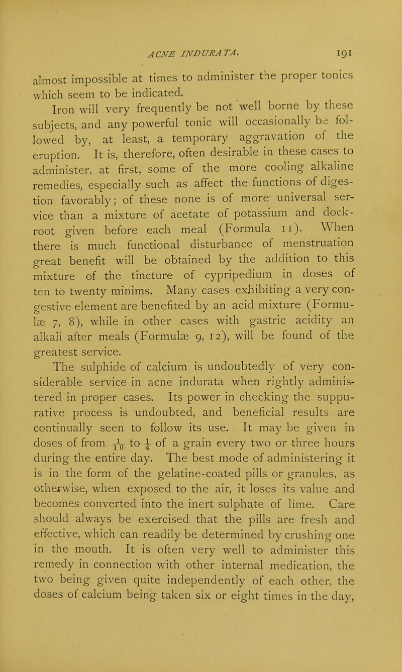almost impossible at times to administer the proper tonics which seem to be indicated. Iron will very frequently be not well borne by these subjects, and any powerful tonic will occasionally be fol- lowed by, at least, a temporary aggravation of the eruption. It is, therefore, often desirable in these cases to administer, at first, some of the more cooling alkaline remedies, especially such as affect the functions of diges- tion favorably; of these none is of more universal ser- vice than a mixture of acetate of potassium and dock- root given before each meal (Formula 11). When there is much functional disturbance of menstruation great benefit will be obtained by the addition to this mixture of the tincture of cypripedium in doses of ten to twenty minims. Many cases exhibiting a very con- gestive element are benefited by an acid mixture (Formu- lae 7, 8), while in other cases with gastric acidity an alkali after meals (Formulae 9, 12), will be found of the greatest service. The sulphide of calcium is undoubtedly of very con- siderable service in acne indurata when rightly adminis- tered in proper cases. Its power in checking the suppu- rative process is undoubted, and beneficial results are continually seen to follow its use. It may be given in doses of from TL- to \ of a grain every two or three hours during the entire day. The best mode of administering it is in the form of the gelatine-coated pills or granules, as otherwise, when exposed to the air, it loses its value and becomes converted into the inert sulphate of lime. Care should always be exercised that the pills are fresh and effective, which can readily be determined by crushing one in the mouth. It is often very well to administer this remedy in connection with other internal medication, the two being given quite independently of each other, the doses of calcium being taken six or eight times in the day,