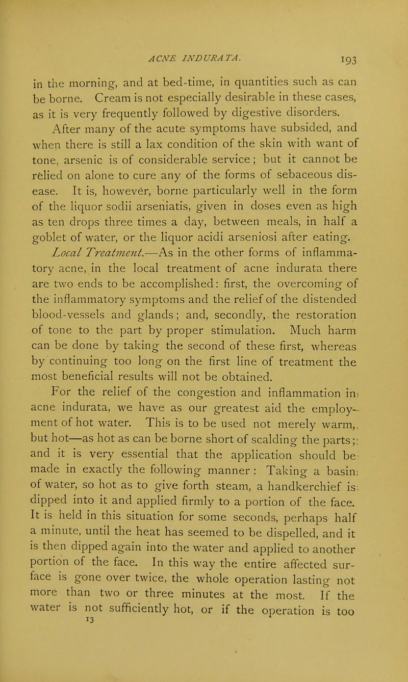 in the morning, and at bed-time, in quantities such as can be borne. Cream is not especially desirable in these cases, as it is very frequently followed by digestive disorders. After many of the acute symptoms have subsided, and when there is still a lax condition of the skin with want of tone, arsenic is of considerable service; but it cannot be relied on alone to cure any of the forms of sebaceous dis- ease. It is, however, borne particularly well in the form of the liquor sodii arseniatis, given in doses even as high as ten drops three times a day, between meals, in half a goblet of water, or the liquor acidi arseniosi after eating. Local Treatment.—As in the other forms of inflamma- tory acne, in the local treatment of acne indurata there are two ends to be accomplished: first, the overcoming of the inflammatory symptoms and the relief of the distended blood-vessels and glands; and, secondly, the restoration of tone to the part by proper stimulation. Much harm can be done by taking the second of these first, whereas by continuing too long on the first line of treatment the most beneficial results will not be obtained. For the relief of the congestion and inflammation ihi acne indurata, we have as our greatest aid the employ- ment of hot water. This is to be used not merely warm,, but hot—as hot as can be borne short of scalding the parts;; and it is very essential that the application should be: made in exactly the following manner : Taking a basin; of water, so hot as to give forth steam, a handkerchief is . dipped into it and applied firmly to a portion of the face. It is held in this situation for some seconds, perhaps half a minute, until the heat has seemed to be dispelled, and it is then dipped again into the water and applied to another portion of the face. In this way the entire affected sur- face is gone over twice, the whole operation lasting not more than two or three minutes at the most. If the water is not sufficiently hot, or if the operation is too
