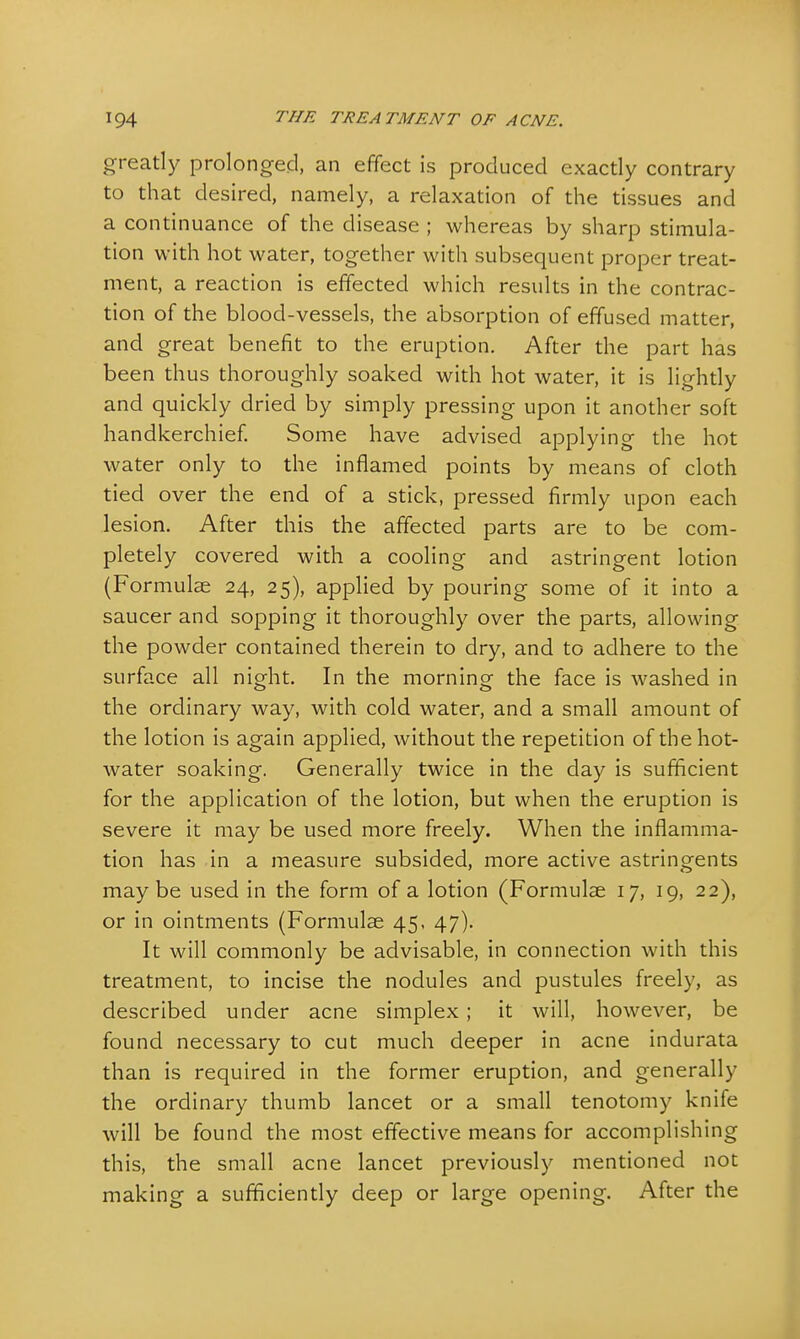 greatly prolonged, an effect is produced exactly contrary to that desired, namely, a relaxation of the tissues and a continuance of the disease ; whereas by sharp stimula- tion with hot water, together with subsequent proper treat- ment, a reaction is effected which results in the contrac- tion of the blood-vessels, the absorption of effused matter, and great benefit to the eruption. After the part has been thus thoroughly soaked with hot water, it is lightly and quickly dried by simply pressing upon it another soft handkerchief. Some have advised applying the hot water only to the inflamed points by means of cloth tied over the end of a stick, pressed firmly upon each lesion. After this the affected parts are to be com- pletely covered with a cooling and astringent lotion (Formulae 24, 25), applied by pouring some of it into a saucer and sopping it thoroughly over the parts, allowing the powder contained therein to dry, and to adhere to the surface all night. In the morning the face is washed in the ordinary way, with cold water, and a small amount of the lotion is again applied, without the repetition of the hot- water soaking. Generally twice in the day is sufficient for the application of the lotion, but when the eruption is severe it may be used more freely. When the inflamma- tion has in a measure subsided, more active astringents maybe used in the form of a lotion (Formulae 17, 19, 22), or in ointments (Formulae 45. 47). It will commonly be advisable, in connection with this treatment, to incise the nodules and pustules freely, as described under acne simplex ; it will, however, be found necessary to cut much deeper in acne indurata than is required in the former eruption, and generally the ordinary thumb lancet or a small tenotomy knife will be found the most effective means for accomplishing this, the small acne lancet previously mentioned not making a sufficiently deep or large opening. After the