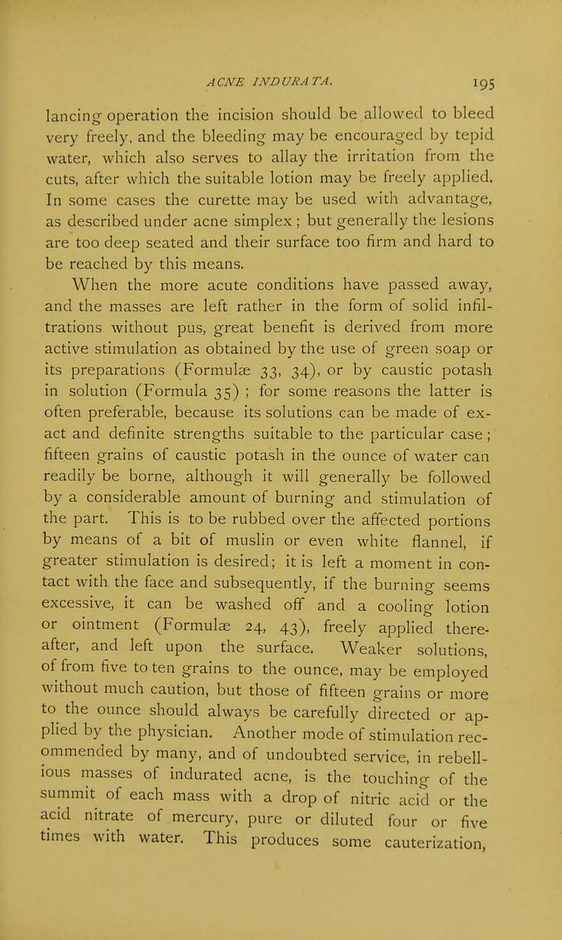 lancing operation the incision should be allowed to bleed very freely, and the bleeding may be encouraged by tepid water, which also serves to allay the irritation from the cuts, after which the suitable lotion may be freely applied. In some cases the curette may be used with advantage, as described under acne simplex ; but generally the lesions are too deep seated and their surface too firm and hard to be reached by this means. When the more acute conditions have passed away, and the masses are left rather in the form of solid infil- trations without pus, great benefit is derived from more active stimulation as obtained by the use of green soap or its preparations (Formulae 33, 34), or by caustic potash in solution (Formula 35) ; for some reasons the latter is often preferable, because its solutions can be made of ex- act and definite strengths suitable to the particular case ; fifteen grains of caustic potash in the ounce of water can readily be borne, although it will generally be followed by a considerable amount of burning and stimulation of the part. This is to be rubbed over the affected portions by means of a bit of muslin or even white flannel, if greater stimulation is desired; it is left a moment in con- tact with the face and subsequently, if the burning seems excessive, it can be washed off and a cooling lotion or ointment (Formulae 24, 43), freely applied there- after, and left upon the surface. Weaker solutions, of from five to ten grains to the ounce, may be employed without much caution, but those of fifteen grains or more to the ounce should always be carefully directed or ap- plied by the physician. Another mode of stimulation rec- ommended by many, and of undoubted service, in rebell- ious masses of indurated acne, is the touching of the summit of each mass with a drop of nitric acid or the acid nitrate of mercury, pure or diluted four or five times with water. This produces some cauterization,