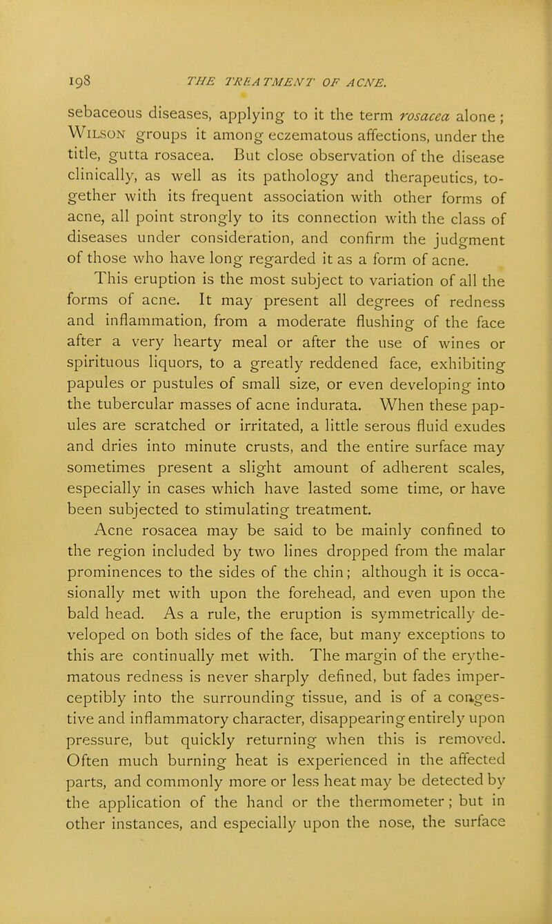 sebaceous diseases, applying to it the term rosacea alone ; Wilson groups it among eczematous affections, under the title, gutta rosacea. But close observation of the disease clinically, as well as its pathology and therapeutics, to- gether with its frequent association with other forms of acne, all point strongly to its connection with the class of diseases under consideration, and confirm the judgment of those who have long regarded it as a form of acne. This eruption is the most subject to variation of all the forms of acne. It may present all degrees of redness and inflammation, from a moderate flushing of the face after a very hearty meal or after the use of wines or spirituous liquors, to a greatly reddened face, exhibiting papules or pustules of small size, or even developing into the tubercular masses of acne indurata. When these pap- ules are scratched or irritated, a little serous fluid exudes and dries into minute crusts, and the entire surface may sometimes present a slight amount of adherent scales, especially in cases which have lasted some time, or have been subjected to stimulating treatment. Acne rosacea may be said to be mainly confined to the region included by two lines dropped from the malar prominences to the sides of the chin; although it is occa- sionally met with upon the forehead, and even upon the bald head. As a rule, the eruption is symmetrically de- veloped on both sides of the face, but many exceptions to this are continually met with. The margin of the erythe- matous redness is never sharply defined, but fades imper- ceptibly into the surrounding tissue, and is of a conges- tive and inflammatory character, disappearing entirely upon pressure, but quickly returning when this is removed. Often much burning heat is experienced in the affected parts, and commonly more or less heat may be detected by the application of the hand or the thermometer; but in other instances, and especially upon the nose, the surface