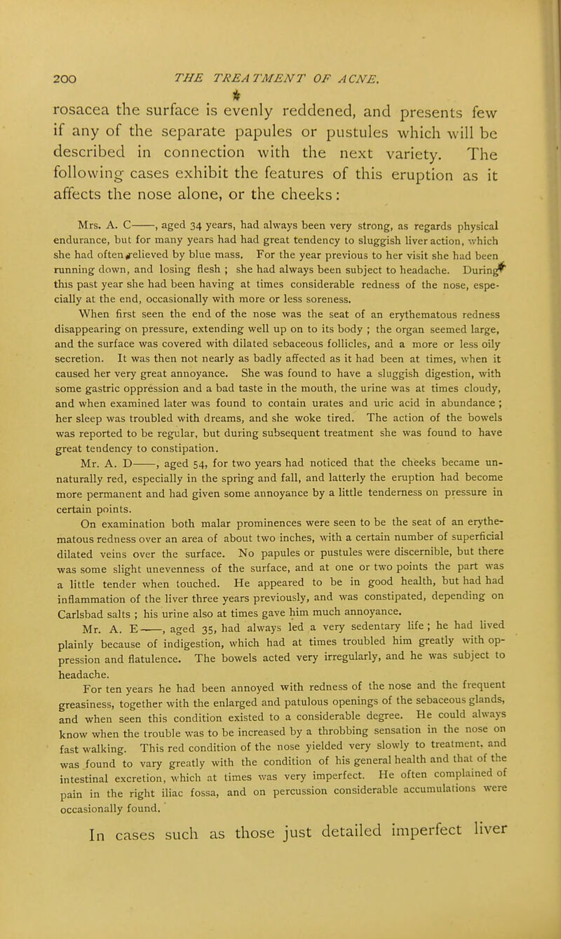 * rosacea the surface is evenly reddened, and presents few if any of the separate papules or pustules which will be described in connection with the next variety. The following cases exhibit the features of this eruption as it affects the nose alone, or the cheeks: Mrs. A. C , aged 34 years, had always been very strong, as regards physical endurance, but for many years had had great tendency to sluggish liver action, which she had often#elieved by blue mass. For the year previous to her visit she had been running down, and losing flesh ; she had always been subject to headache. During^ this past year she had been having at times considerable redness of the nose, espe- cially at the end, occasionally with more or less soreness. When first seen the end of the nose was the seat of an erythematous redness disappearing on pressure, extending well up on to its body ; the organ seemed large, and the surface was covered with dilated sebaceous follicles, and a more or less oily secretion. It was then not nearly as badly affected as it had been at times, when it caused her very great annoyance. She was found to have a sluggish digestion, with some gastric oppression and a bad taste in the mouth, the urine was at times cloudy, and when examined later was found to contain urates and uric acid in abundance ; her sleep was troubled with dreams, and she woke tired. The action of the bowels was reported to be regular, but during subsequent treatment she was found to have great tendency to constipation. Mr. A. D , aged 54, for two years had noticed that the cheeks became un- naturally red, especially in the spring and fall, and latterly the eruption had become more permanent and had given some annoyance by a little tenderness on pressure in certain points. On examination both malar prominences were seen to be the seat of an erythe- matous redness over an area of about two inches, with a certain number of superficial dilated veins over the surface. No papules or pustules were discernible, but there was some slight unevenness of the surface, and at one or two points the part was a little tender when touched. He appeared to be in good health, but had had inflammation of the liver three years previously, and was constipated, depending on Carlsbad salts ; his urine also at times gave him much annoyance. Mr. A. E-—, aged 35, had always led a very sedentary life; he had lived plainly because of indigestion, which had at times troubled him greatly with op- pression and flatulence. The bowels acted very irregularly, and he was subject to headache. For ten years he had been annoyed with redness of the nose and the frequent greasiness, together with the enlarged and patulous openings of the sebaceous glands, and when seen this condition existed to a considerable degree. He could always know when the trouble was to be increased by a throbbing sensation in the nose on fast walking. This red condition of the nose yielded very slowly to treatment, and was found to vary greatly with the condition of his general health and that of the intestinal excretion, which at times was very imperfect. He often complained of pain in the right iliac fossa, and on percussion considerable accumulations were occasionally found. In cases such as those just detailed imperfect liver