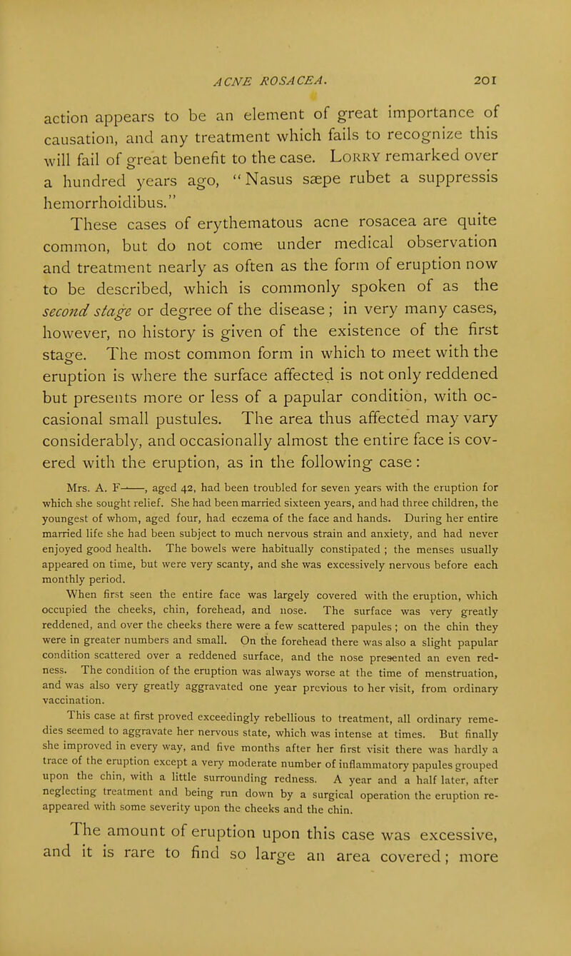 action appears to be an element of great importance of causation, and any treatment which fails to recognize this will fail of great benefit to the case. Lorry remarked over a hundred years ago,  Nasus ssepe rubet a suppressis hemorrhoidibus. These cases of erythematous acne rosacea are quite common, but do not come under medical observation and treatment nearly as often as the form of eruption now to be described, which is commonly spoken of as the second stage or degree of the disease; in very many cases, however, no history is given of the existence of the first stao-e. The most common form in which to meet with the eruption is where the surface affected is not only reddened but presents more or less of a papular condition, with oc- casional small pustules. The area thus affected may vary considerably, and occasionally almost the entire face is cov- ered with the eruption, as in the following case: Mrs. A. —, aged 42, had been troubled for seven years with the eruption for which she sought relief. She had been married sixteen years, and had three children, the youngest of whom, aged four, had eczema of the face and hands. During her entire married life she had been subject to much nervous strain and anxiety, and had never enjoyed good health. The bowels were habitually constipated ; the menses usually appeared on time, but were very scanty, and she was excessively nervous before each monthly period. When first seen the entire face was largely covered with the eruption, which occupied the cheeks, chin, forehead, and nose. The surface was very greatly reddened, and over the cheeks there were a few scattered papules ; on the chin they were in greater numbers and small. On the forehead there was also a slight papular condition scattered over a reddened surface, and the nose presented an even red- ness. The condition of the eruption was always worse at the time of menstruation, and was also very greatly aggravated one year previous to her visit, from ordinary vaccination. This case at first proved exceedingly rebellious to treatment, all ordinary reme- dies seemed to aggravate her nervous state, which was intense at times. But finally she improved in every way, and five months after her first visit there was hardly a trace of the eruption except a very moderate number of inflammatory papules grouped upon the chin, with a little surrounding redness. A year and a half later, after neglecting treatment and being run down by a surgical operation the eruption re- appeared with some severity upon the cheeks and the chin. The amount of eruption upon this case was excessive, and it is rare to find so large an area covered; more