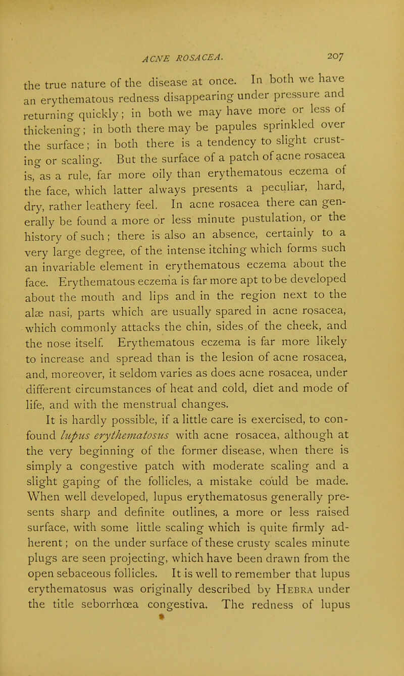 the true nature of the disease at once. In both we have an erythematous redness disappearing under pressure and returning quickly ; in both we may have more or less of thickening; in both there may be papules sprinkled over the surface; in both there is a tendency to slight crust- ing or scaling. But the surface of a patch of acne rosacea is,&as a rule, far more oily than erythematous eczema of the face, which latter always presents a peculiar, hard, dry, rather leathery feel. In acne rosacea there can gen- erally be found a more or less minute pustulation, or the history of such; there is also an absence, certainly to a very large degree, of the intense itching which forms such an invariable element in erythematous eczema about the face. Erythematous eczema is far more apt to be developed about the mouth and lips and in the region next to the alse nasi, parts which are usually spared in acne rosacea, which commonly attacks the chin, sides of the cheek, and the nose itself. Erythematous eczema is far more likely to increase and spread than is the lesion of acne rosacea, and, moreover, it seldom varies as does acne rosacea, under different circumstances of heat and cold, diet and mode of life, and with the menstrual changes. It is hardly possible, if a little care is exercised, to con- found lupus erythematosus with acne rosacea, although at the very beginning of the former disease, when there is simply a congestive patch with moderate scaling and a slight gaping of the follicles, a mistake could be made. When well developed, lupus erythematosus generally pre- sents sharp and definite outlines, a more or less raised surface, with some little scaling which is quite firmly ad- herent ; on the under surface of these crusty scales minute plugs are seen projecting, which have been drawn from the open sebaceous follicles. It is well to remember that lupus erythematosus was originally described by Hebra under the title seborrhcea congestiva. The redness of lupus