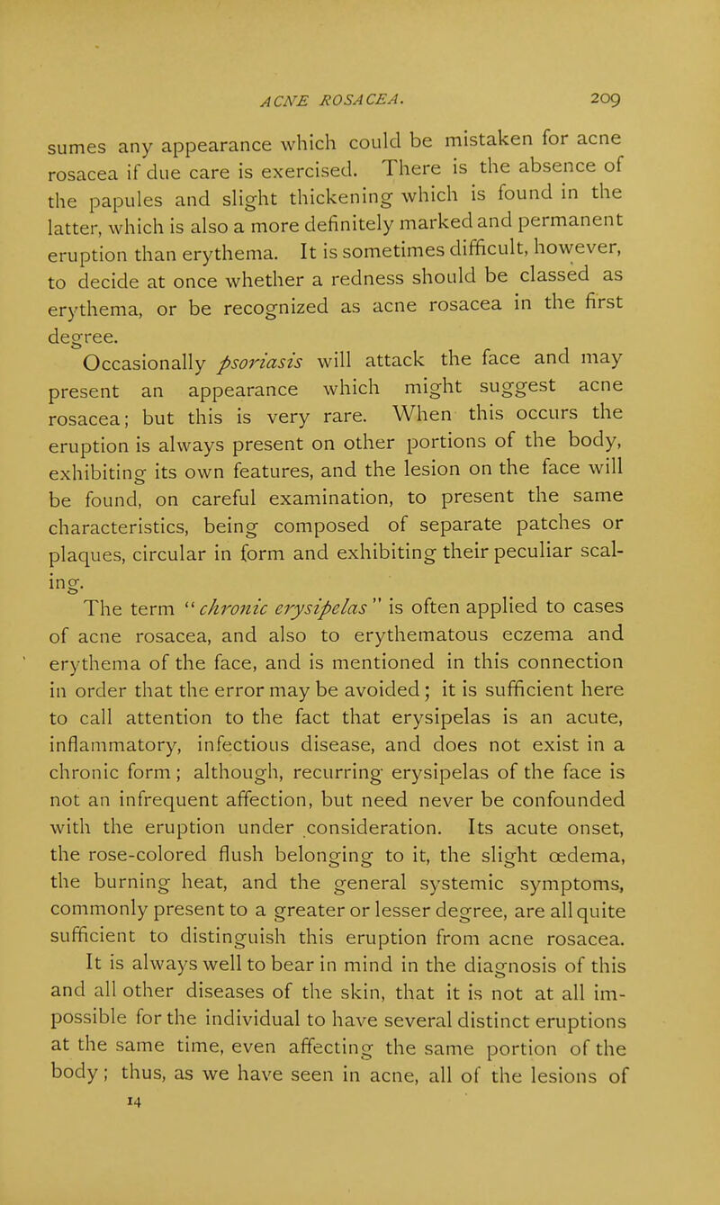 sumes any appearance which could be mistaken for acne rosacea if due care is exercised. There is the absence of the papules and slight thickening which is found in the latter, which is also a more definitely marked and permanent eruption than erythema. It is sometimes difficult, however, to decide at once whether a redness should be classed as erythema, or be recognized as acne rosacea in the first degree. Occasionally psoriasis will attack the face and may present an appearance which might suggest acne rosacea; but this is very rare. When this occurs the eruption is always present on other portions of the body, exhibiting- its own features, and the lesion on the face will be found, on careful examination, to present the same characteristics, being composed of separate patches or plaques, circular in form and exhibiting their peculiar scal- ing. The term  chronic erysipelas  is often applied to cases of acne rosacea, and also to erythematous eczema and erythema of the face, and is mentioned in this connection in order that the error may be avoided; it is sufficient here to call attention to the fact that erysipelas is an acute, inflammatory, infectious disease, and does not exist in a chronic form; although, recurring erysipelas of the face is not an infrequent affection, but need never be confounded with the eruption under consideration. Its acute onset, the rose-colored flush belonging to it, the slight oedema, the burning heat, and the general systemic symptoms, commonly present to a greater or lesser degree, are all quite sufficient to distinguish this eruption from acne rosacea. It is always well to bear in mind in the diagnosis of this and all other diseases of the skin, that it is not at all im- possible for the individual to have several distinct eruptions at the same time, even affecting the same portion of the body; thus, as we have seen in acne, all of the lesions of 14