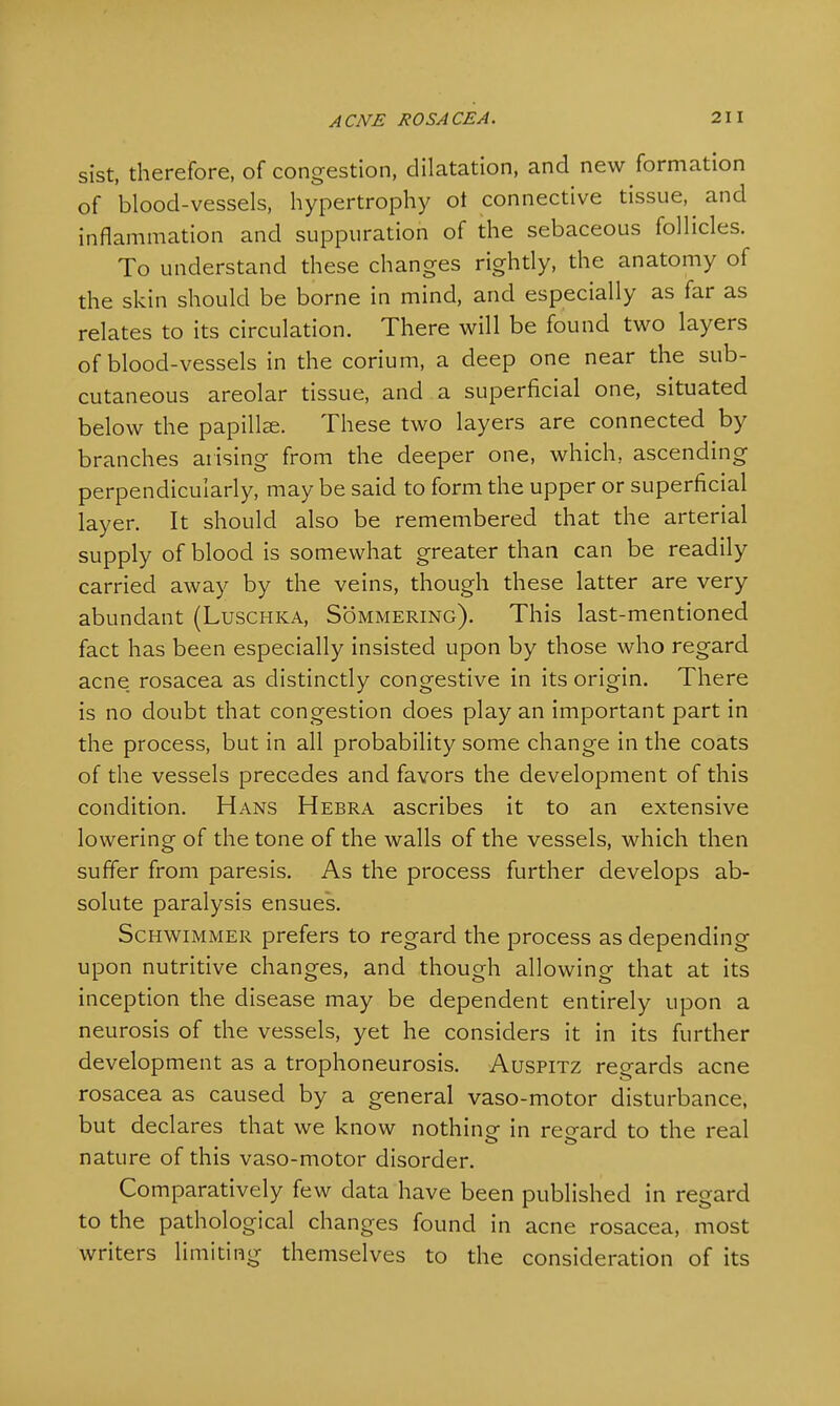 sist, therefore, of congestion, dilatation, and new formation of blood-vessels, hypertrophy ot connective tissue, and inflammation and suppuration of the sebaceous follicles. To understand these changes rightly, the anatomy of the skin should be borne in mind, and especially as far as relates to its circulation. There will be found two layers of blood-vessels in the corium, a deep one near the sub- cutaneous areolar tissue, and a superficial one, situated below the papilla?. These two layers are connected by branches arising from the deeper one, which, ascending perpendicularly, may be said to form the upper or superficial layer. It should also be remembered that the arterial supply of blood is somewhat greater than can be readily carried away by the veins, though these latter are very abundant (Luschka, Sommering). This last-mentioned fact has been especially insisted upon by those who regard acne rosacea as distinctly congestive in its origin. There is no doubt that congestion does play an important part in the process, but in all probability some change in the coats of the vessels precedes and favors the development of this condition. Hans Hebra ascribes it to an extensive lowering of the tone of the walls of the vessels, which then suffer from paresis. As the process further develops ab- solute paralysis ensues. Schwimmer prefers to regard the process as depending upon nutritive changes, and though allowing that at its inception the disease may be dependent entirely upon a neurosis of the vessels, yet he considers it in its further development as a trophoneurosis. Auspitz regards acne rosacea as caused by a general vaso-motor disturbance, but declares that we know nothing in regard to the real nature of this vaso-motor disorder. Comparatively few data have been published in regard to the pathological changes found in acne rosacea, most writers limiting themselves to the consideration of its