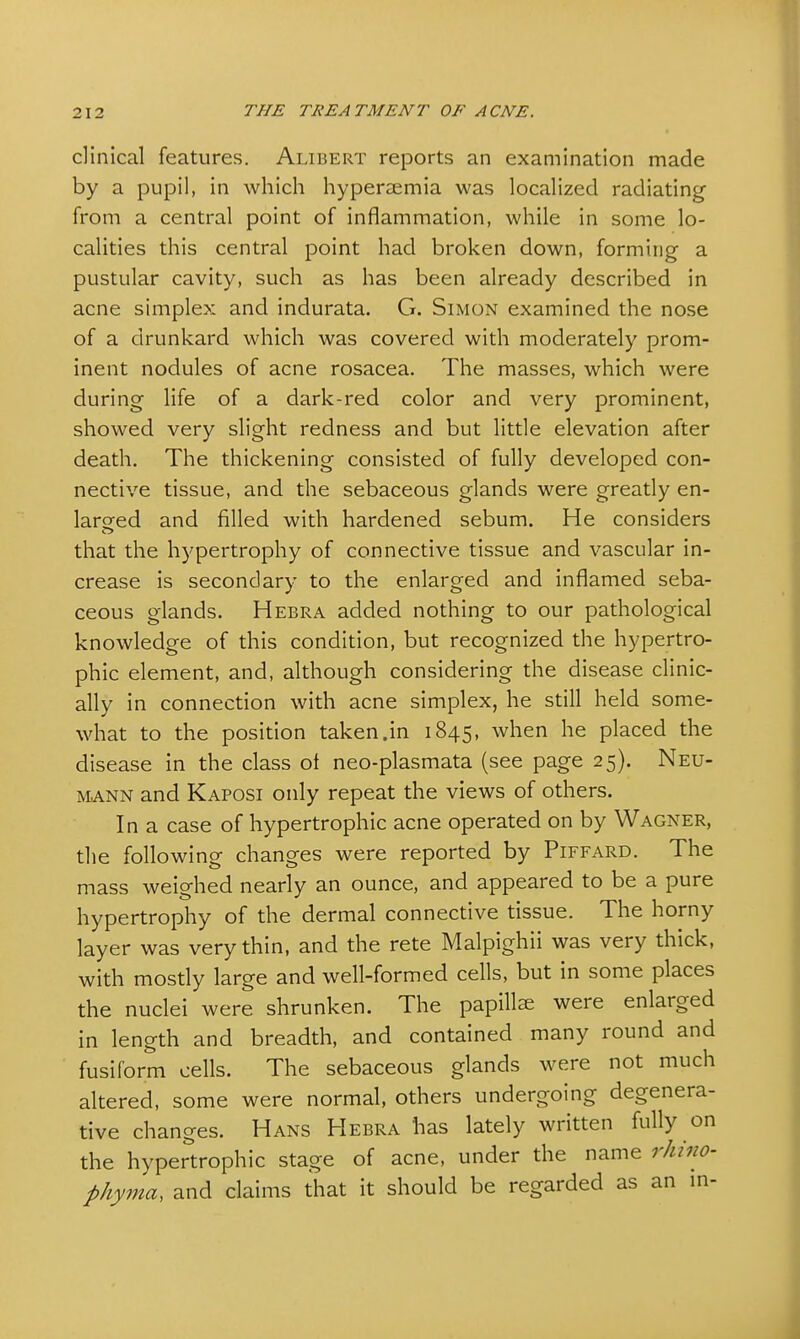 clinical features. Alibert reports an examination made by a pupil, in which hyperaemia was localized radiating from a central point of inflammation, while in some lo- calities this central point had broken down, forming a pustular cavity, such as has been already described in acne simplex and indurata. G. Simon examined the nose of a drunkard which was covered with moderately prom- inent nodules of acne rosacea. The masses, which were during life of a dark-red color and very prominent, showed very slight redness and but little elevation after death. The thickening consisted of fully developed con- nective tissue, and the sebaceous glands were greatly en- larged and filled with hardened sebum. He considers that the hypertrophy of connective tissue and vascular in- crease is secondary to the enlarged and inflamed seba- ceous glands. Hebra added nothing to our pathological knowledge of this condition, but recognized the hypertro- phic element, and, although considering the disease clinic- ally in connection with acne simplex, he still held some- what to the position taken.in 1845, when he placed the disease in the class of neo-plasmata (see page 25). Neu- mann and Kaposi only repeat the views of others. In a case of hypertrophic acne operated on by Wagner, the following changes were reported by Piffard. The mass weighed nearly an ounce, and appeared to be a pure hypertrophy of the dermal connective tissue. The horny layer was very thin, and the rete Malpighii was very thick, with mostly large and well-formed cells, but in some places the nuclei were shrunken. The papilla; were enlarged in length and breadth, and contained many round and fusiform cells. The sebaceous glands were not much altered, some were normal, others undergoing degenera- tive changes. Hans Hebra has lately written fully on the hypertrophic stage of acne, under the name rhino- phyma, and claims that it should be regarded as an in-