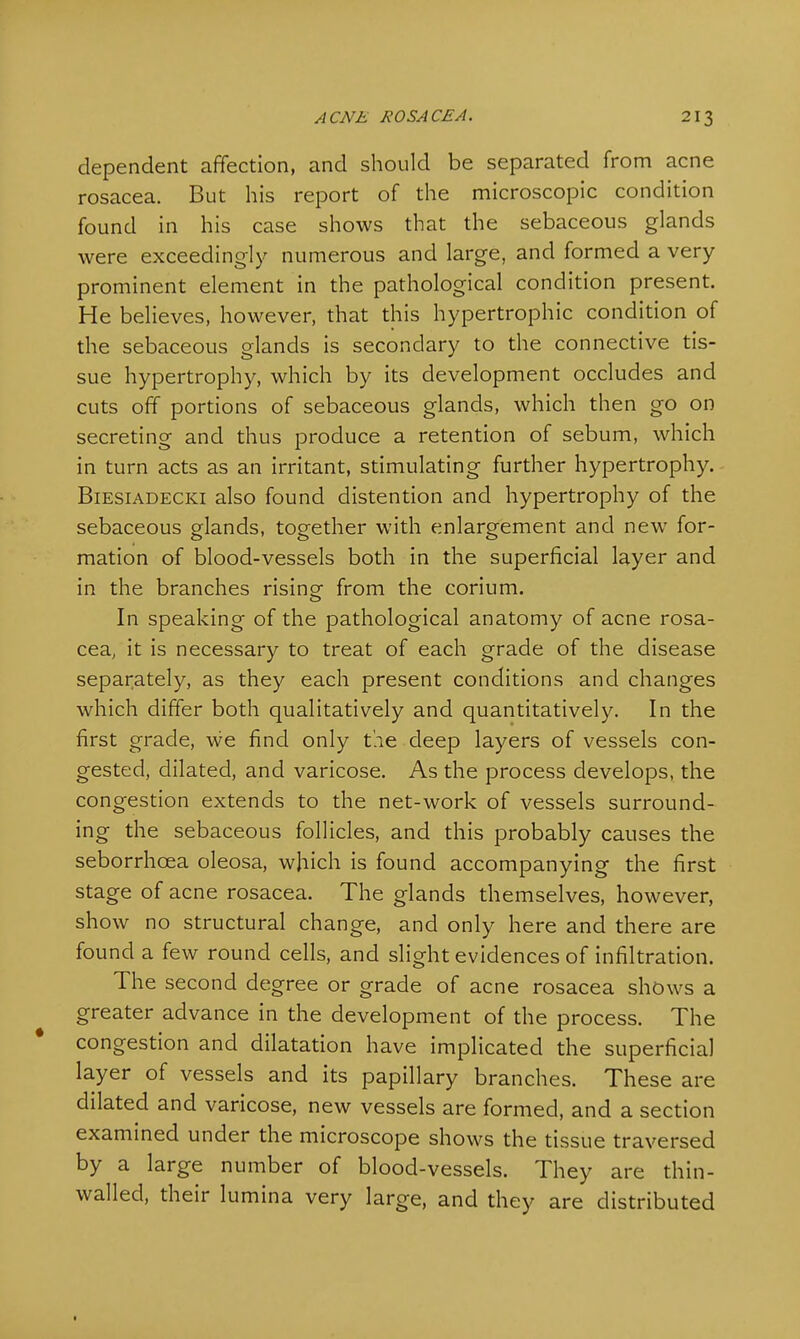 dependent affection, and should be separated from acne rosacea. But his report of the microscopic condition found in his case shows that the sebaceous glands were exceedingly numerous and large, and formed a very prominent element in the pathological condition present. He believes, however, that this hypertrophic condition of the sebaceous glands is secondary to the connective tis- sue hypertrophy, which by its development occludes and cuts off portions of sebaceous glands, which then go on secreting and thus produce a retention of sebum, which in turn acts as an irritant, stimulating further hypertrophy. Biesiadecki also found distention and hypertrophy of the sebaceous glands, together with enlargement and new for- mation of blood-vessels both in the superficial layer and in the branches rising- from the corium. In speaking of the pathological anatomy of acne rosa- cea, it is necessary to treat of each grade of the disease separately, as they each present conditions and changes which differ both qualitatively and quantitatively. In the first grade, we find only the deep layers of vessels con- gested, dilated, and varicose. As the process develops, the congestion extends to the net-work of vessels surround- ing the sebaceous follicles, and this probably causes the seborrhcea oleosa, which is found accompanying the first stage of acne rosacea. The glands themselves, however, show no structural change, and only here and there are found a few round cells, and slight evidences of infiltration. The second degree or grade of acne rosacea shows a greater advance in the development of the process. The congestion and dilatation have implicated the superficial layer of vessels and its papillary branches. These are dilated and varicose, new vessels are formed, and a section examined under the microscope shows the tissue traversed by a large number of blood-vessels. They are thin- walled, their lumina very large, and they are distributed