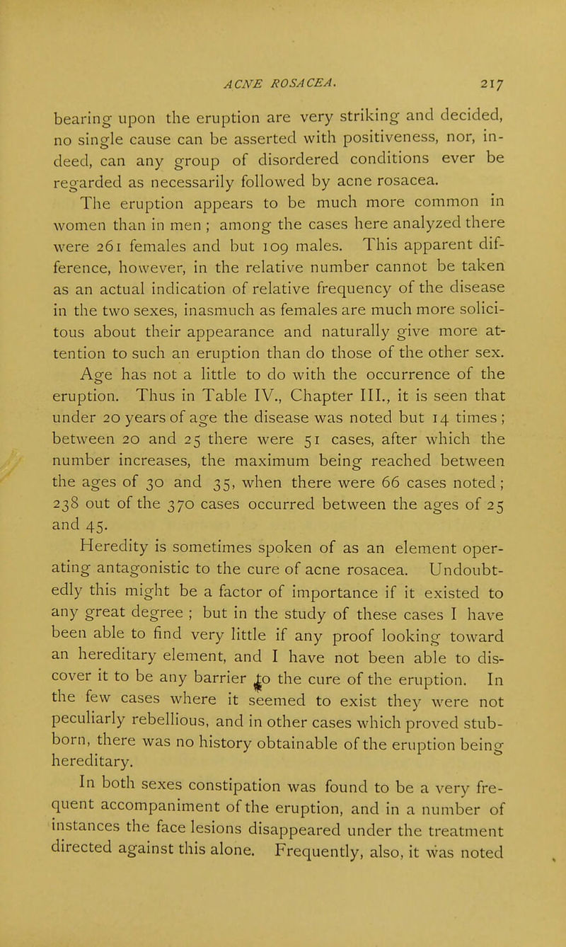 bearing upon the eruption are very striking and decided, no single cause can be asserted with positiveness, nor, in- deed, can any group of disordered conditions ever be regarded as necessarily followed by acne rosacea. The eruption appears to be much more common in women than in men ; among the cases here analyzed there were 261 females and but 109 males. This apparent dif- ference, however, in the relative number cannot be taken as an actual indication of relative frequency of the disease in the two sexes, inasmuch as females are much more solici- tous about their appearance and naturally give more at- tention to such an eruption than do those of the other sex. A^e has not a little to do with the occurrence of the eruption. Thus in Table IV., Chapter III., it is seen that under 20 years of age the disease was noted but 14 times; between 20 and 25 there were 51 cases, after which the number increases, the maximum being reached between the ages of 30 and 35, when there were 66 cases noted; 238 out of the 370 cases occurred between the ages of 25 and 45. Heredity is sometimes spoken of as an element oper- ating antagonistic to the cure of acne rosacea. Undoubt- edly this might be a factor of importance if it existed to any great degree ; but in the study of these cases I have been able to find very little if any proof looking toward an hereditary element, and I have not been able to dis- cover it to be any barrier |o the cure of the eruption. In the few cases where it seemed to exist they were not peculiarly rebellious, and in other cases which proved stub- born, there was no history obtainable of the eruption being hereditary. In both sexes constipation was found to be a very fre- quent accompaniment of the eruption, and in a number of instances the face lesions disappeared under the treatment directed against this alone. Frequently, also, it was noted