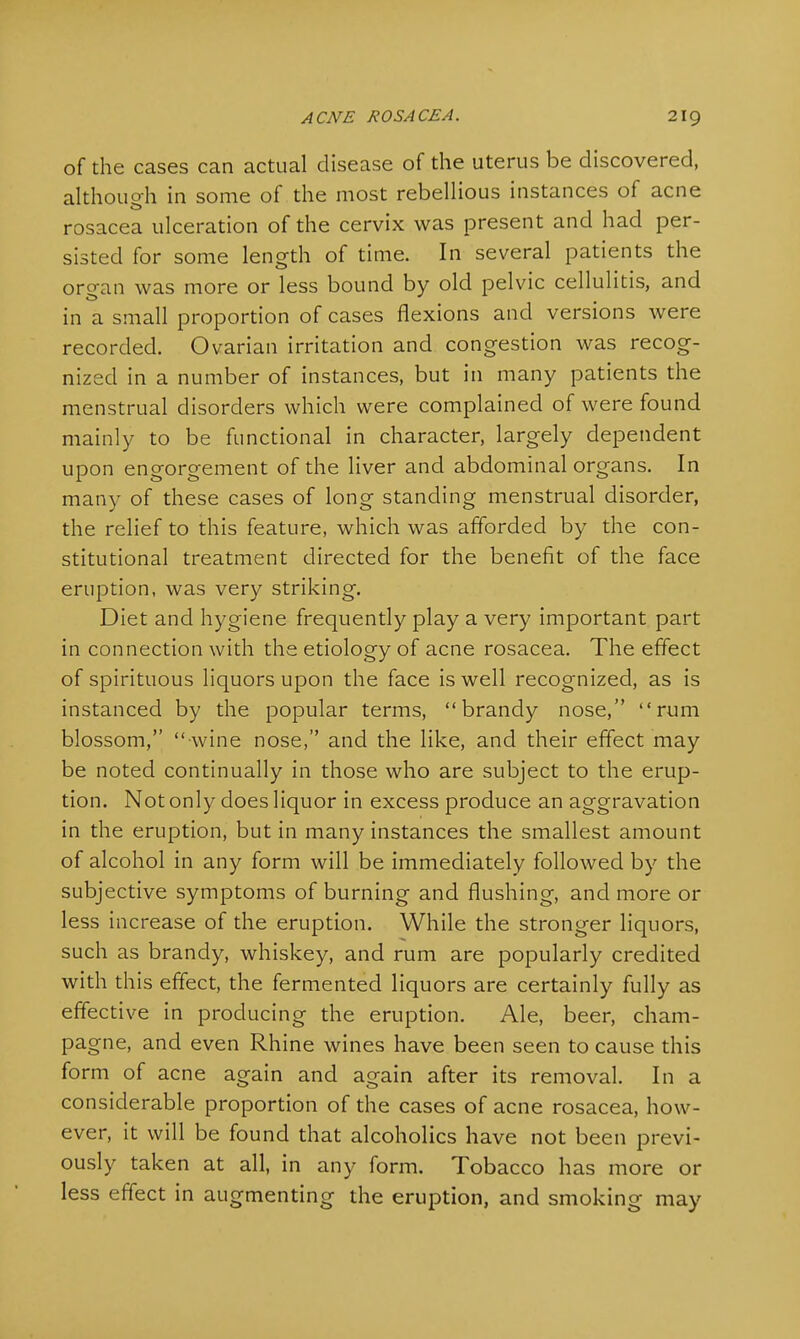 of the cases can actual disease of the uterus be discovered, although in some of the most rebellious instances of acne rosacea ulceration of the cervix was present and had per- sisted for some length of time. In several patients the oro-an was more or less bound by old pelvic cellulitis, and in a small proportion of cases flexions and versions were recorded. Ovarian irritation and congestion was recog- nized in a number of instances, but in many patients the menstrual disorders which were complained of were found mainly to be functional in character, largely dependent upon engorgement of the liver and abdominal organs. In many of these cases of long standing menstrual disorder, the relief to this feature, which was afforded by the con- stitutional treatment directed for the benefit of the face eruption, was very striking. Diet and hygiene frequently play a very important part in connection with the etiology of acne rosacea. The effect of spirituous liquors upon the face is well recognized, as is instanced by the popular terms, brandy nose, rum blossom,  wine nose, and the like, and their effect may be noted continually in those who are subject to the erup- tion. Not only does liquor in excess produce an aggravation in the eruption, but in many instances the smallest amount of alcohol in any form will be immediately followed by the subjective symptoms of burning and flushing, and more or less increase of the eruption. While the stronger liquors, such as brandy, whiskey, and rum are popularly credited with this effect, the fermented liquors are certainly fully as effective in producing the eruption. Ale, beer, cham- pagne, and even Rhine wines have been seen to cause this form of acne again and again after its removal. In a considerable proportion of the cases of acne rosacea, how- ever, it will be found that alcoholics have not been previ- ously taken at all, in any form. Tobacco has more or less effect in augmenting the eruption, and smoking may