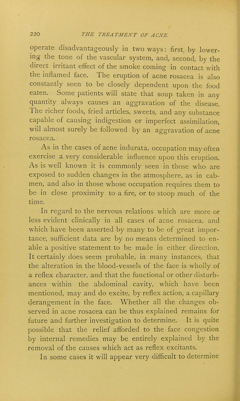 operate disadvantageous^ in two ways: first, by lower- ing the tone of the vascular system, and, second, by the direct irritant effect of the smoke coming in contact with the inflamed face. The eruption of acne rosacea is also constantly seen to be closely dependent upon the food eaten. Some patients will state that soup taken in any quantity always causes an aggravation of the disease. The richer foods, fried articles, sweets, and any substance capable of causing indigestion or imperfect assimilation, will almost surely be followed by an aggravation of acne rosacea. As in the cases of acne indurata, occupation may often exercise a very considerable influence upon this eruption. As is well known it is commonly seen in those who are exposed to sudden changes in the atmosphere, as in cab- men, and also in those whose occupation requires them to be in close proximity to a fire, or to stoop much of the time. In regard to the nervous relations which are more or less evident clinically in all cases of acne rosacea, and which have been asserted by many to be of great impor- tance, sufficient data are by no means determined to en- able a positive statement to be made in either direction. It certainly does seem probable, in many instances, that the alteration in the blood-vessels of the face is wholly of a reflex character, and that the functional or other disturb- ances within the abdominal cavity, which have been mentioned, may and do excite, by reflex action, a capillary derangement in the face. Whether all the changes ob- served in acne rosacea can be thus explained remains for future and further investigation to determine. It is quite possible that the relief afforded to the face congestion by internal remedies may be entirely explained by the removal of the causes which act as reflex excitants. In some cases it will appear very difficult to determine