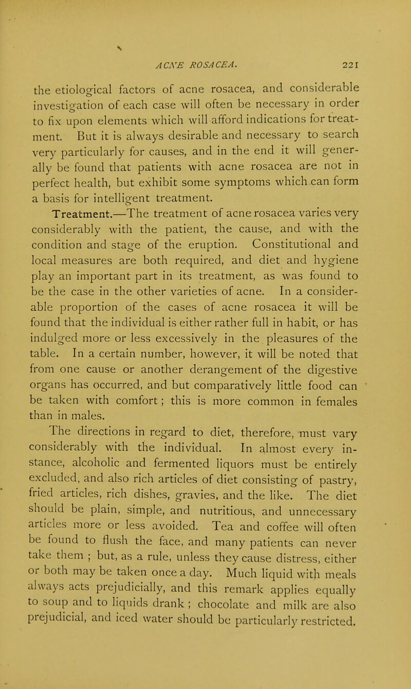 the etiological factors of acne rosacea, and considerable investigation of each case will often be necessary in order to fix upon elements which will afford indications for treat- ment. But it is always desirable and necessary to search very particularly for causes, and in the end it will gener- ally be found that patients with acne rosacea are not in perfect health, but exhibit some symptoms which can form a basis for intelligent treatment. Treatment.—The treatment of acne rosacea varies very considerably with the patient, the cause, and with the condition and stage of the eruption. Constitutional and local measures are both required, and diet and hygiene play an important part in its treatment, as was found to be the case in the other varieties of acne. In a consider- able proportion of the cases of acne rosacea it will be found that the individual is either rather full in habit, or has indulged more or less excessively in the pleasures of the table. In a certain number, however, it will be noted that from one cause or another derangement of the digestive organs has occurred, and but comparatively little food can be taken with comfort; this is more common in females than in males. The directions in regard to diet, therefore, must vary considerably with the individual. In almost every in- stance, alcoholic and fermented liquors must be entirely excluded, and also rich articles of diet consisting of pastry, fried articles, rich dishes, gravies, and the like. The diet should be plain, simple, and nutritious, and unnecessary articles more or less avoided. Tea and coffee will often be found to flush the face, and many patients can never take them ; but, as a rule, unless they cause distress, either or both may be taken once a day. Much liquid with meals always acts prejudicially, and this remark applies equally to soup and to liquids drank ; chocolate and milk are also prejudicial, and iced water should be particularly restricted.