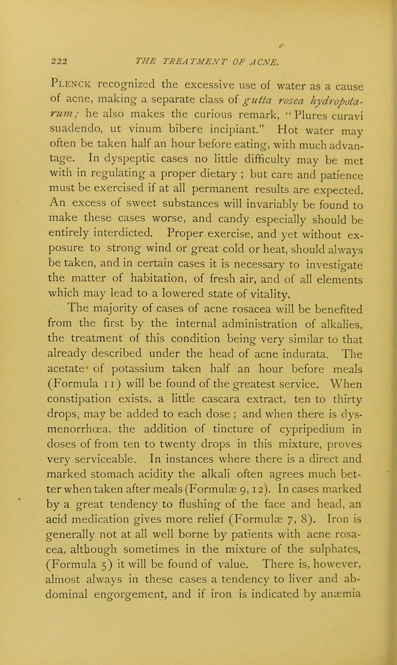 Plenck recognized the excessive use of water as a cause of acne, making a separate class of gutta rosea hydropota- rum; he also makes the curious remark,  Plures curavi suadendo, ut vinum bibere incipiant. Hot water may often be taken half an hour before eating, with much advan- tage. In dyspeptic cases no little difficulty may be met with in regulating a proper dietary ; but care and patience must be exercised if at all permanent results are expected. An excess of sweet substances will invariably be found to make these cases worse, and candy especially should be entirely interdicted. Proper exercise, and yet without ex- posure to strong wind or great cold or heat, should always be taken, and in certain cases it is necessary to investigate the matter of habitation, of fresh air, and of all elements which may lead to a lowered state of vitality. The majority of cases of acne rosacea will be benefited from the first by the internal administration of alkalies, the treatment of this condition being very similar to that already described under the head of acne indurata. The acetate* of potassium taken half an hour before meals (Formula 11) will be found of the greatest service. When constipation exists, a little cascara extract, ten to thirty drops, may be added to each dose ; and when there is dys- menorrhea, the addition of tincture of cypripedium in doses of from ten to twenty drops in this mixture, proves very serviceable. In instances where there is a direct and marked stomach acidity the alkali often agrees much bet- ter when taken after meals (Formulae 9,12). In cases marked by a great tendency to flushing of the face and head, an acid medication gives more relief (Formulae 7, 8). Iron is generally not at all well borne by patients with acne rosa- cea, although sometimes in the mixture of the sulphates, (Formula 5) it will be found of value. There is, however, almost always in these cases a tendency to liver and ab- dominal engorgement, and if iron is indicated by anaemia