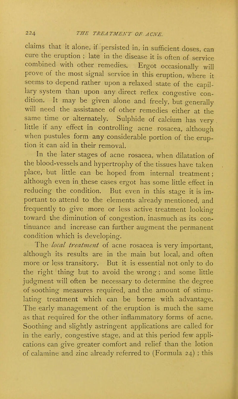 claims that it alone, if'persisted in, in sufficient doses, can cure the eruption ; late in the disease it is often of service combined with other remedies. Ergot occasionally will prove of the most signal service in this eruption, where it seems to depend rather upon a relaxed state of the capil- lary system than upon any direct reflex congestive con- dition. It may be given alone and freely, but generally will need the assistance of other remedies either at the same time or alternately. Sulphide of calcium has very little if any effect in controlling acne rosacea, although when pustules form any considerable portion of the erup- tion it can aid in their removal. In the later stages of acne rosacea, when dilatation of the blood-vessels and hypertrophy of the tissues have taken place, but little can be hoped from internal treatment; although even in these cases ergot has some little effect in reducing the condition. But even in this staee it is im- portant to attend to the elements already mentioned, and frequently to give more or less active treatment looking toward the diminution of congestion, inasmuch as its con- tinuance and increase can further augment the permanent condition which is developing. The local treatment of acne rosacea is very important, although its results are in the main but local, and often more or less transitory. But it is essential not only to do the right thing but to avoid the wrong ; and some little judgment will often be necessary to determine the degree of soothing measures required, and the amount of stimu- lating- treatment which can be borne with advantage. The early management of the eruption is much the same as that required for the other inflammatory forms of acne. Soothing and slightly astringent applications are called for in the early, congestive stage, and at this period few appli- cations can give greater comfort and relief than the lotion of calamine and zinc already referred to (Formula 24) ; this