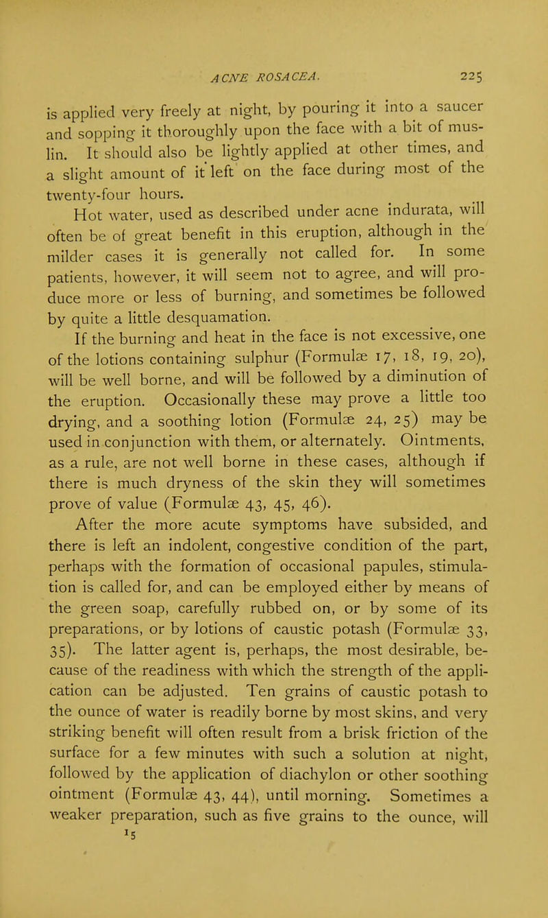is applied very freely at night, by pouring it into a saucer and sopping it thoroughly upon the face with a bit of mus- lin. It should also be lightly applied at other times, and a slight amount of it'left on the face during most of the twenty-four hours. Hot water, used as described under acne indurata, will often be of great benefit in this eruption, although in the milder cases it is generally not called for. In some patients, however, it will seem not to agree, and will pro- duce more or less of burning, and sometimes be followed by quite a little desquamation. If the burning and heat in the face is not excessive, one of the lotions containing sulphur (Formulae 17, 18, 19, 20), will be well borne, and will be followed by a diminution of the eruption. Occasionally these may prove a little too drying, and a soothing lotion (Formulae 24, 25) may be used in conjunction with them, or alternately. Ointments, as a rule, are not well borne in these cases, although if there is much dryness of the skin they will sometimes prove of value (Formulae 43, 45, 46). After the more acute symptoms have subsided, and there is left an indolent, congestive condition of the part, perhaps with the formation of occasional papules, stimula- tion is called for, and can be employed either by means of the green soap, carefully rubbed on, or by some of its preparations, or by lotions of caustic potash (Formulae 33, 35). The latter agent is, perhaps, the most desirable, be- cause of the readiness with which the strength of the appli- cation can be adjusted. Ten grains of caustic potash to the ounce of water is readily borne by most skins, and very striking benefit will often result from a brisk friction of the surface for a few minutes with such a solution at nieht, o followed by the application of diachylon or other soothing ointment (Formulae 43, 44), until morning. Sometimes a weaker preparation, such as five grains to the ounce, will J5