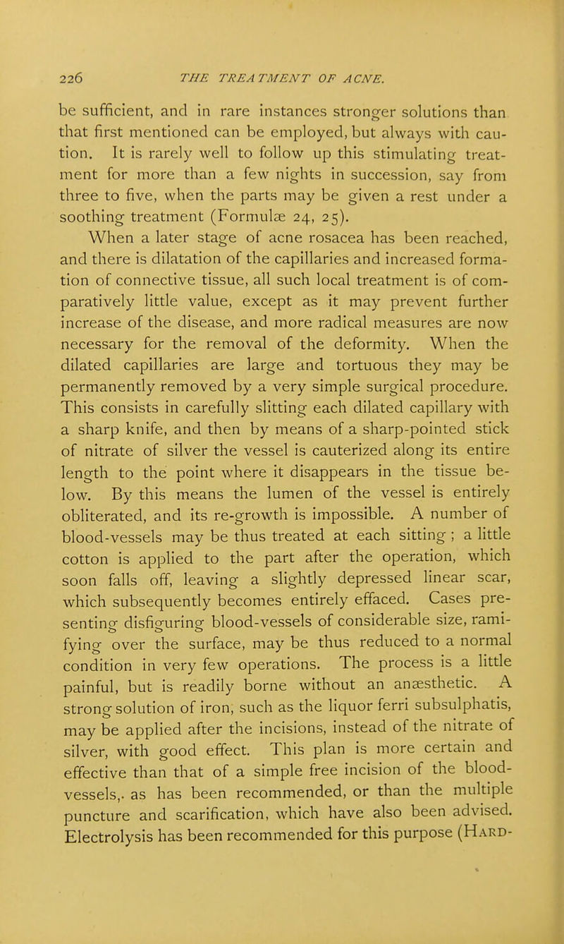 be sufficient, and in rare instances stronger solutions than that first mentioned can be employed, but always with cau- tion. It is rarely well to follow up this stimulating treat- ment for more than a few nights in succession, say from three to five, when the parts may be given a rest under a soothing treatment (Formulae 24, 25). When a later stage of acne rosacea has been reached, and there is dilatation of the capillaries and increased forma- tion of connective tissue, all such local treatment is of com- paratively little value, except as it may prevent further increase of the disease, and more radical measures are now necessary for the removal of the deformity. When the dilated capillaries are large and tortuous they may be permanently removed by a very simple surgical procedure. This consists in carefully slitting each dilated capillary with a sharp knife, and then by means of a sharp-pointed stick of nitrate of silver the vessel is cauterized along its entire length to the point where it disappears in the tissue be- low. By this means the lumen of the vessel is entirely obliterated, and its re-growth is impossible. A number of blood-vessels may be thus treated at each sitting ; a little cotton is applied to the part after the operation, which soon falls off, leaving a slightly depressed linear scar, which subsequently becomes entirely effaced. Cases pre- senting disfiguring blood-vessels of considerable size, rami- fying over the surface, may be thus reduced to a normal condition in very few operations. The process is a little painful, but is readily borne without an anaesthetic. A strong solution of iron, such as the liquor ferri subsulphatis, may be applied after the incisions, instead of the nitrate of silver, with good effect. This plan is more certain and effective than that of a simple free incision of the blood- vessels,, as has been recommended, or than the multiple puncture and scarification, which have also been advised. Electrolysis has been recommended for this purpose (Hard-