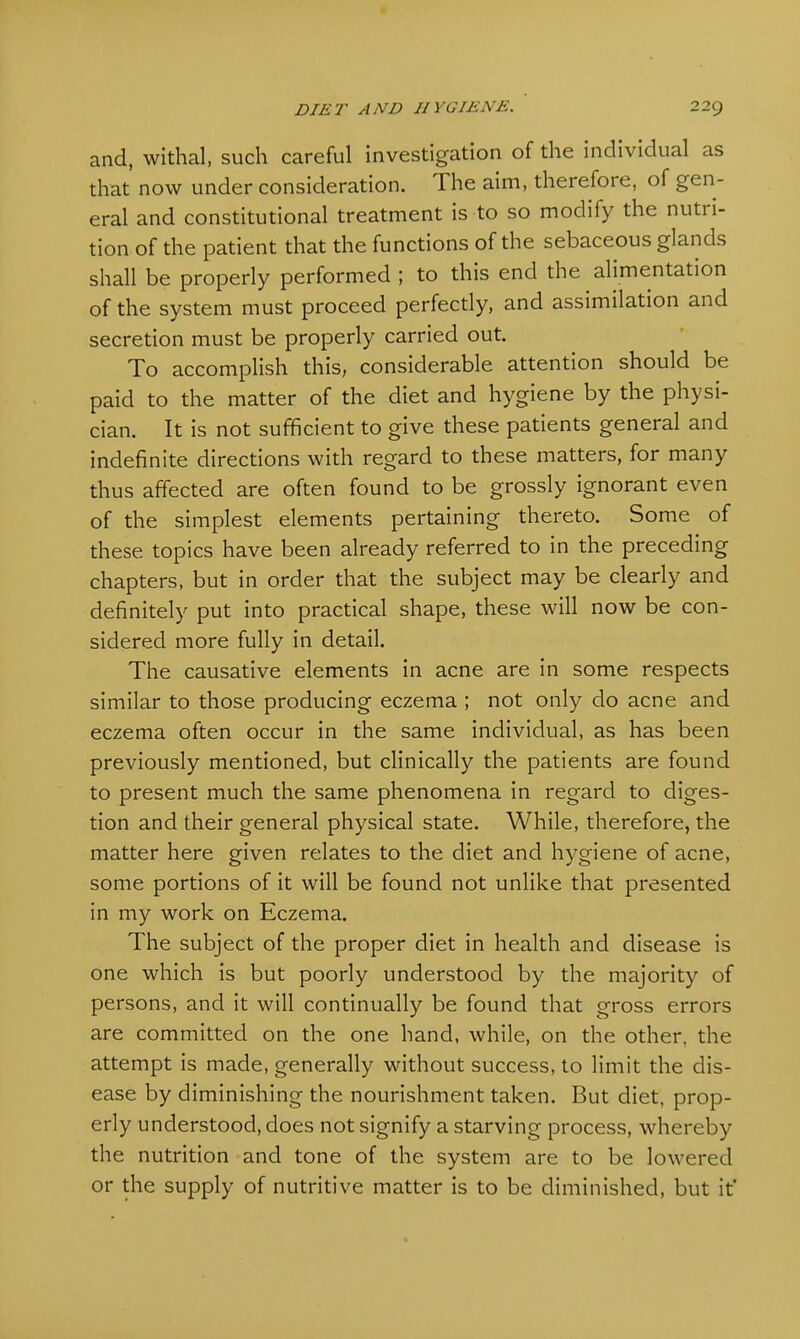 and, withal, such careful investigation of the individual as that now under consideration. The aim, therefore, of gen- eral and constitutional treatment is to so modify the nutri- tion of the patient that the functions of the sebaceous glands shall be properly performed ; to this end the alimentation of the system must proceed perfectly, and assimilation and secretion must be properly carried out. To accomplish this, considerable attention should be paid to the matter of the diet and hygiene by the physi- cian. It is not sufficient to give these patients general and indefinite directions with regard to these matters, for many thus affected are often found to be grossly ignorant even of the simplest elements pertaining thereto. Some of these topics have been already referred to in the preceding chapters, but in order that the subject may be clearly and definitely put into practical shape, these will now be con- sidered more fully in detail. The causative elements in acne are in some respects similar to those producing eczema ; not only do acne and eczema often occur in the same individual, as has been previously mentioned, but clinically the patients are found to present much the same phenomena in regard to diges- tion and their general physical state. While, therefore, the matter here given relates to the diet and hygiene of acne, some portions of it will be found not unlike that presented in my work on Eczema. The subject of the proper diet in health and disease is one which is but poorly understood by the majority of persons, and it will continually be found that gross errors are committed on the one hand, while, on the other, the attempt is made, generally without success, to limit the dis- ease by diminishing the nourishment taken. But diet, prop- erly understood, does not signify a starving process, whereby the nutrition and tone of the system are to be lowered or the supply of nutritive matter is to be diminished, but it'