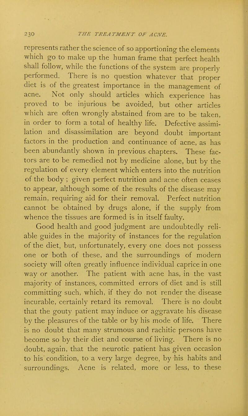represents rather the science of so apportioning the elements which go to make up the human frame that perfect health shall follow, while the functions of the system are properly performed. There is no question whatever that proper diet is of the greatest importance in the management of acne. Not only should articles which experience has proved to be injurious be avoided, but other articles which are often wrongly abstained from are to be taken, in order to form a total of healthy life. Defective assimi- lation and disassimilation are beyond doubt important factors in the production and continuance of acne, as has been abundantly shown in previous chapters. These fac- tors are to be remedied not by medicine alone, but by the regulation of every element which enters into the nutrition of the body ; given perfect nutrition and acne often ceases to appear, although some of the results of the disease may remain, requiring aid for their removal. Perfect nutrition cannot be obtained by drugs alone, if the supply from whence the tissues are formed is in itself faulty. Good health and good judgment are undoubtedly reli- able guides in the majority of instances for the regulation of the diet, but, unfortunately, every one does not possess one or both of these, and the surroundings of modern society will often greatly influence individual caprice in one way or another. The patient with acne has, in the vast majority of instances, committed errors of diet and is still committing such, which, if they do not render the disease incurable, certainly retard its removal. There is no doubt that the gouty patient may induce or aggravate his disease by the pleasures of the table or by his mode of life. There is no doubt that many strumous and rachitic persons have become so by their diet and course of living. There is no doubt, again, that the neurotic patient has given occasion to his condition, to a very large degree, by his habits and surroundings. Acne is related, more or less, to these