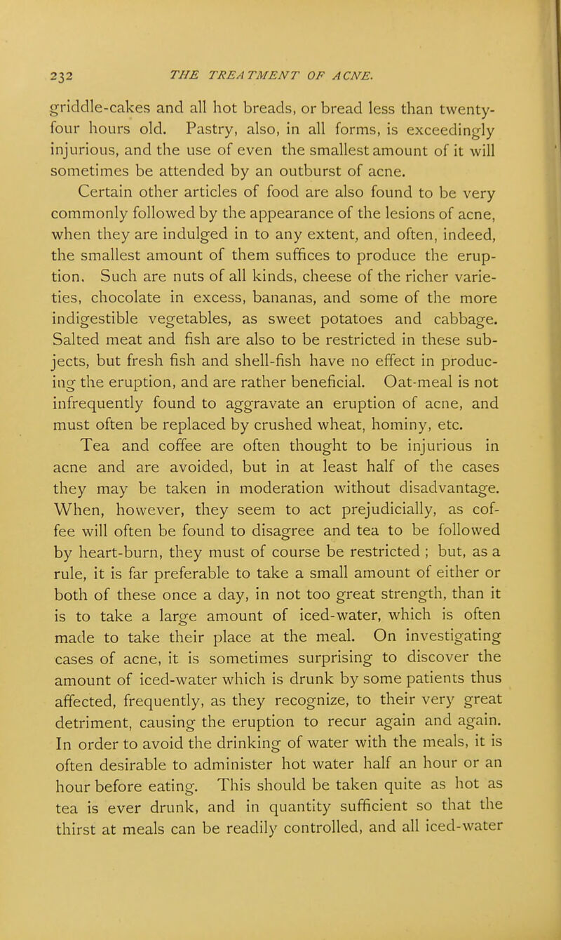 griddle-cakes and all hot breads, or bread less than twenty- four hours old. Pastry, also, in all forms, is exceedingly injurious, and the use of even the smallest amount of it will sometimes be attended by an outburst of acne. Certain other articles of food are also found to be very commonly followed by the appearance of the lesions of acne, when they are indulged in to any extent, and often, indeed, the smallest amount of them suffices to produce the erup- tion. Such are nuts of all kinds, cheese of the richer varie- ties, chocolate in excess, bananas, and some of the more indigestible vegetables, as sweet potatoes and cabbage. Salted meat and fish are also to be restricted in these sub- jects, but fresh fish and shell-fish have no effect in produc- ing the eruption, and are rather beneficial. Oat-meal is not infrequently found to aggravate an eruption of acne, and must often be replaced by crushed wheat, hominy, etc. Tea and coffee are often thought to be injurious in acne and are avoided, but in at least half of the cases they may be taken in moderation without disadvantage. When, however, they seem to act prejudicially, as cof- fee will often be found to disagree and tea to be followed by heart-burn, they must of course be restricted ; but, as a rule, it is far preferable to take a small amount of either or both of these once a day, in not too great strength, than it is to take a large amount of iced-water, which is often made to take their place at the meal. On investigating cases of acne, it is sometimes surprising to discover the amount of iced-water which is drunk by some patients thus affected, frequently, as they recognize, to their very great detriment, causing the eruption to recur again and again. In order to avoid the drinking of water with the meals, it is often desirable to administer hot water half an hour or an hour before eating. This should be taken quite as hot as tea is ever drunk, and in quantity sufficient so that the thirst at meals can be readily controlled, and all iced-water