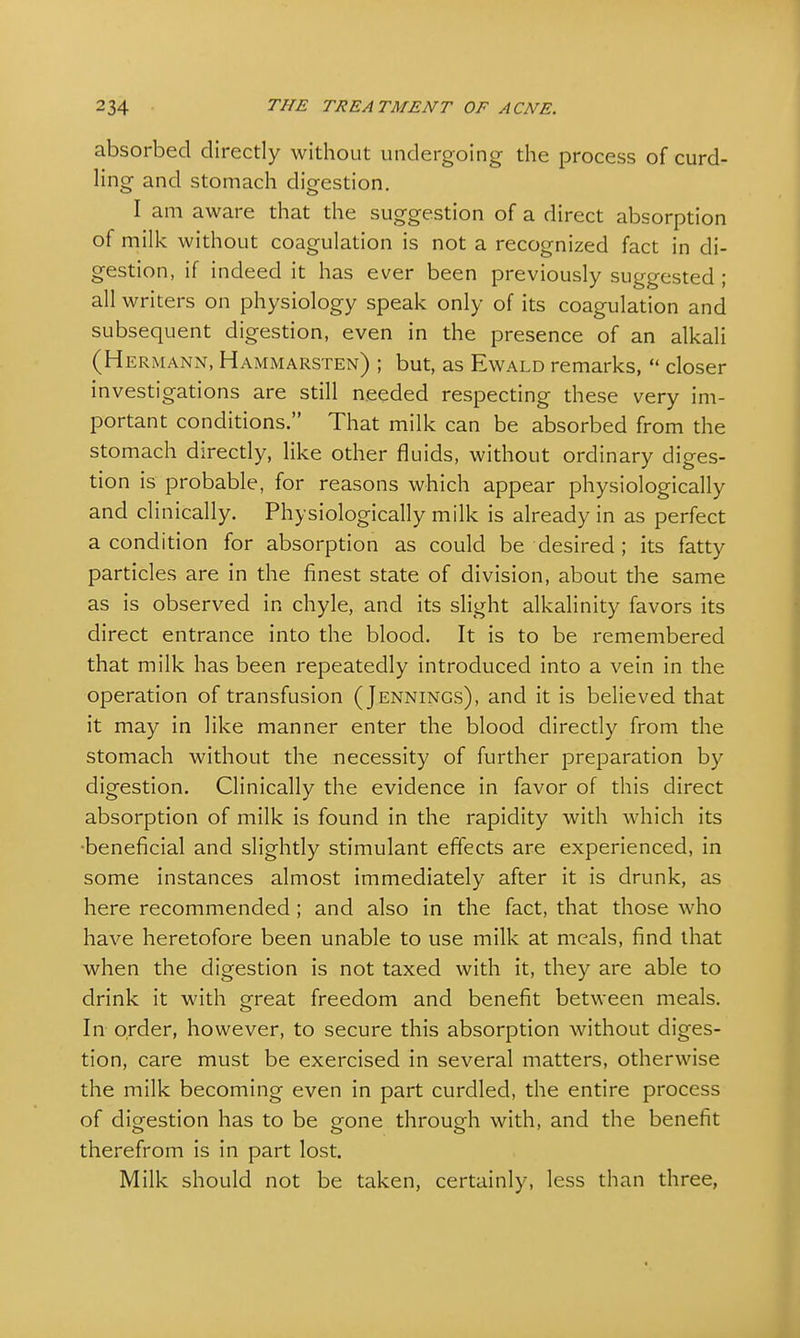 absorbed directly without undergoing the process of curd- ling and stomach digestion. I am aware that the suggestion of a direct absorption of milk without coagulation is not a recognized fact in di- gestion, if indeed it has ever been previously suggested ; all writers on physiology speak only of its coagulation and subsequent digestion, even in the presence of an alkali (Hermann, Hammarsten) ; but, as Ewald remarks,  closer investigations are still needed respecting these very im- portant conditions. That milk can be absorbed from the stomach directly, like other fluids, without ordinary diges- tion is probable, for reasons which appear physiologically and clinically. Physiologically milk is already in as perfect a condition for absorption as could be desired ; its fatty particles are in the finest state of division, about the same as is observed in chyle, and its slight alkalinity favors its direct entrance into the blood. It is to be remembered that milk has been repeatedly introduced into a vein in the operation of transfusion (Jennings), and it is believed that it may in like manner enter the blood directly from the stomach without the necessity of further preparation by digestion. Clinically the evidence in favor of this direct absorption of milk is found in the rapidity with which its •beneficial and slightly stimulant effects are experienced, in some instances almost immediately after it is drunk, as here recommended ; and also in the fact, that those who have heretofore been unable to use milk at meals, find that when the digestion is not taxed with it, they are able to drink it with great freedom and benefit between meals. In order, however, to secure this absorption without diges- tion, care must be exercised in several matters, otherwise the milk becoming even in part curdled, the entire process of digestion has to be gone through with, and the benefit therefrom is in part lost. Milk should not be taken, certainly, less than three,