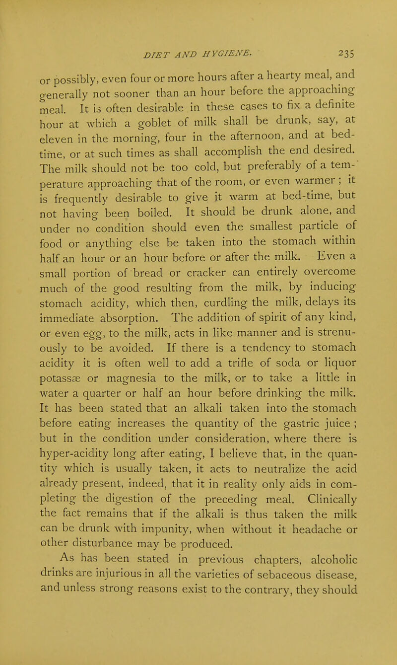 or possibly, even four or more hours after a hearty meal, and generally not sooner than an hour before the approaching meal. It is often desirable in these cases to fix a definite hour at which a goblet of milk shall be drunk, say, at eleven in the morning, four in the afternoon, and at bed- time, or at such times as shall accomplish the end desired. The milk should not be too cold, but preferably of a tem- perature approaching that of the room, or even warmer ; it is frequently desirable to give it warm at bed-time, but not having been boiled. It should be drunk alone, and under no condition should even the smallest particle of food or anything else be taken into the stomach within half an hour or an hour before or after the milk. Even a small portion of bread or cracker can entirely overcome much of the good resulting from the milk, by inducing stomach acidity, which then, curdling the milk, delays its immediate absorption. The addition of spirit of any kind, or even egg, to the milk, acts in like manner and is strenu- ously to be avoided. If there is a tendency to stomach acidity it is often well to add a trifle of soda or liquor potassae or magnesia to the milk, or to take a little in water a quarter or half an hour before drinking the milk. It has been stated that an alkali taken into the stomach before eating increases the quantity of the gastric juice ; but in the condition under consideration, where there is hyper-acidity long after eating, I believe that, in the quan- tity which is usually taken, it acts to neutralize the acid already present, indeed, that it in reality only aids in com- pleting the digestion of the preceding meal. Clinically the fact remains that if the alkali is thus taken the milk can be drunk with impunity, when without it headache or other disturbance may be produced. As has been stated in previous chapters, alcoholic drinks are injurious in all the varieties of sebaceous disease, and unless strong reasons exist to the contrary, they should