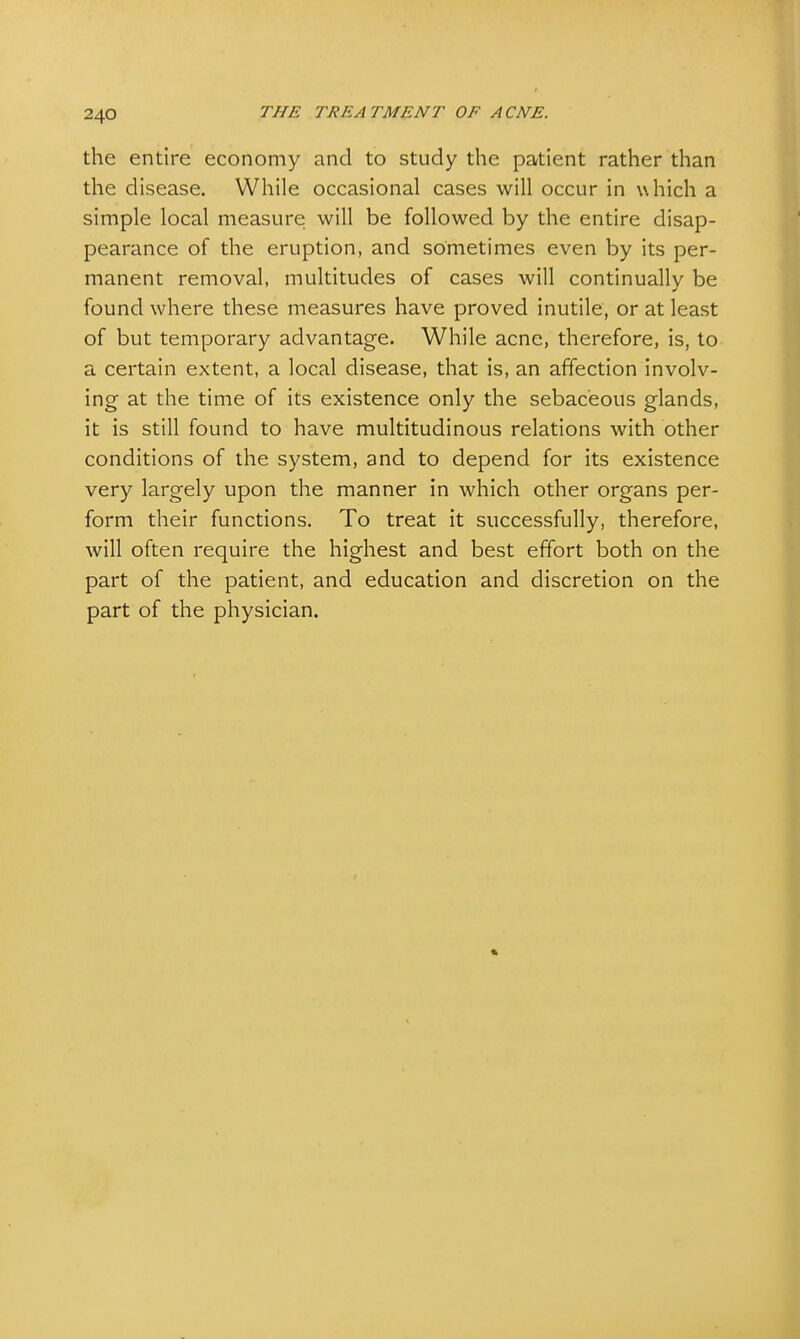 the entire economy and to study the patient rather than the disease. While occasional cases will occur in which a simple local measure will be followed by the entire disap- pearance of the eruption, and sometimes even by its per- manent removal, multitudes of cases will continually be found where these measures have proved inutile, or at least of but temporary advantage. While acne, therefore, is, to a certain extent, a local disease, that is, an affection involv- ing at the time of its existence only the sebaceous glands, it is still found to have multitudinous relations with other conditions of the system, and to depend for its existence very largely upon the manner in which other organs per- form their functions. To treat it successfully, therefore, will often require the highest and best effort both on the part of the patient, and education and discretion on the part of the physician.