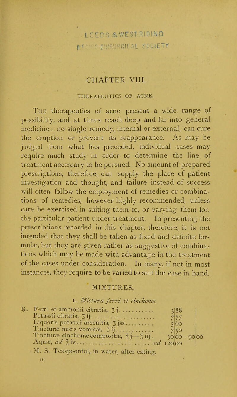 irEP^ &WEST-R1DIN0 I F!  rrCllfR'JRClf/AL SOCIETY CHAPTER VIII. THERAPEUTICS OF ACNE. The therapeutics of acne present a wide range of possibility, and at times reach deep and far into general medicine ; no single remedy, internal or external, can cure the eruption or prevent its reappearance. As may be judged from what has preceded, individual cases may require much study in order to determine the line of treatment necessary to be pursued. No amount of prepared prescriptions, therefore, can supply the place of patient investigation and thought, and failure instead of success will often follow the employment of remedies or combina- tions of remedies, however highly recommended, unless care be exercised in suiting them to, or varying them for, the particular patient under treatment. In presenting the prescriptions recorded in this chapter, therefore, it is not intended that they shall be taken as fixed and definite for- mulae, but they are given rather as suggestive of combina- tions which may be made with advantage in the treatment of the cases under consideration. In many, if not in most instances, they require to be varied to suit the case in hand. MIXTURES. I. Mistura ferri et cinchona. 5. Ferri et ammonii citratis, 3j 3 Potassii citratis, 3 ij 7 Liquoris potassii arsenitis, 3 jss 5 Tincturae nucis vomicae, 3 ij 7 Tincturae cinchonae compositae, %']—3 iij. 30 Aquae, ad 3 iv ad \ M. S. Teaspoonful, in water, after eating 88 77 60 50 00—90 00 16