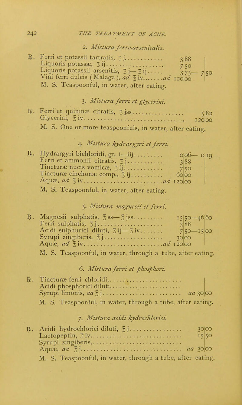 B- 2. Mistura fcrro-arsenicalis. Ferri et potassii tartratis, 3j 3 Liquoris potassae, 3 ij y Liquoris potassii arsenitis, 3j—3 ij 3 Vini ferri dulcis (Malaga), ad § iv ad 120 M. S. Teaspoonful, in water, after eating. 3. Mistura ferri et glycerini. 5. Ferri et quininae citratis, 3jss 88 50 75 00 — 7 5o 5|82 Glycerini, I iv j^oo M. S. One or more teaspoonfuls, in water, after eating. 4. Mistura hydrargyri et ferri. Hydrargyri bichloridi, gr. i—iij o Ferri et ammonii citratis, 3j 3 Tincturae nucis vomicae, 3 ij 7 Tincturae cinchonae comp., ^ ij 60 Aquae, ad § iv ad 120 M. S. Teaspoonful, in water, after eating. 5. Mistura magnesii et ferri. Magnesii sulphatis, ^ ss—5jss Ferri sulphatis, 3 j Acidi sulphurici diluti, 3 ij—3iv.... Syrupi zingiberis, §j 06— o 19 88 50 00 OO 15 50— 3 88 7 30 00 ad 120 00 -4660 ■15 00 M. S. Teaspoonful, in water, through a tube, after eating. 6. Mistura ferri et phospJwri. Tincturae ferri chloridi, Acidi phosphorici diluti, Syrupi limonis, aa%] aa 3000 M. S. Teaspoonful, in water, through a tube, after eating. 7. Mistura acidi hydrochlorici. 1>. Acidi hydrochlorici diluti, §j 30joo Lactopeptin, 3 iv 15 Syrupi zingiberis, Aquae, aa |.j ^30 M. S. Teaspoonful, in water, through a tube, after eating 50 CO
