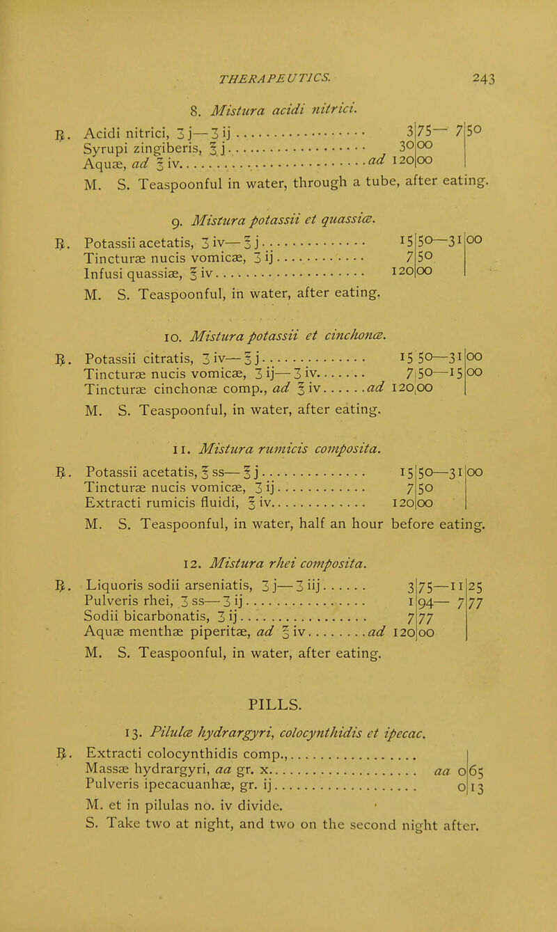 9. 8. Mistura acidi nitrici. Acidi nitrici, 3 j— 3 ij 3|75— 7 50 Syrupi zingiberis, 3 j 3° 00 Aqua, ad §iv I2o|oo M. S. Teaspoonful in water, through a tube, after eating. 9. Mistura potassii et quassia. 5. Potassiiacetatis, 3 iv—3j\- :5 Tincturae nucis vomicae, 3 ij 7 Infusi quassiae, 3 iv 120 M. S. Teaspoonful, in water, after eating. 50—31 50 00 00 10. Mistier a potassii et cinchonce. 5. Potassii citratis, 3 iv—§j 1550—31 Tincturae nucis vomicae, 3 ij—3 iv 7|5°—15 Tincturae cinchonae comp., ad § iv ad 120,00 M. S. Teaspoonful, in water, after eating. 00 00 11. Mistura rumicis composita. $. Potassii acetatis, § ss— § j Tincturae nucis vomicae, 3 ij Extracti rumicis fluidi, 15 7 120 50—31 5o 00 00 M. S. Teaspoonful, in water, half an hour before eating. 12. Mistura rhei composita. 5. Liquoris sodii arseniatis, 3j—3 iij 3 Pulveris rhei, 3 ss— 3 ij 1 Sodii bicarbonatis, 3 ij 7 Aquae menthae piperitae, ad § iv ad 120 M. S. Teaspoonful, in water, after eating. 75—n 94— 7 77 00 25 77 PILLS. 13. Pilulce hydrargyria colocynthidis ct ipecac. Extracti colocynthidis comp., Massae hydrargyri, aa gr. x aa 065 Pulveris ipecacuanhae, gr. ij O 13 M. et in pilulas no. iv divide. S. Take two at night, and two on the second night after.