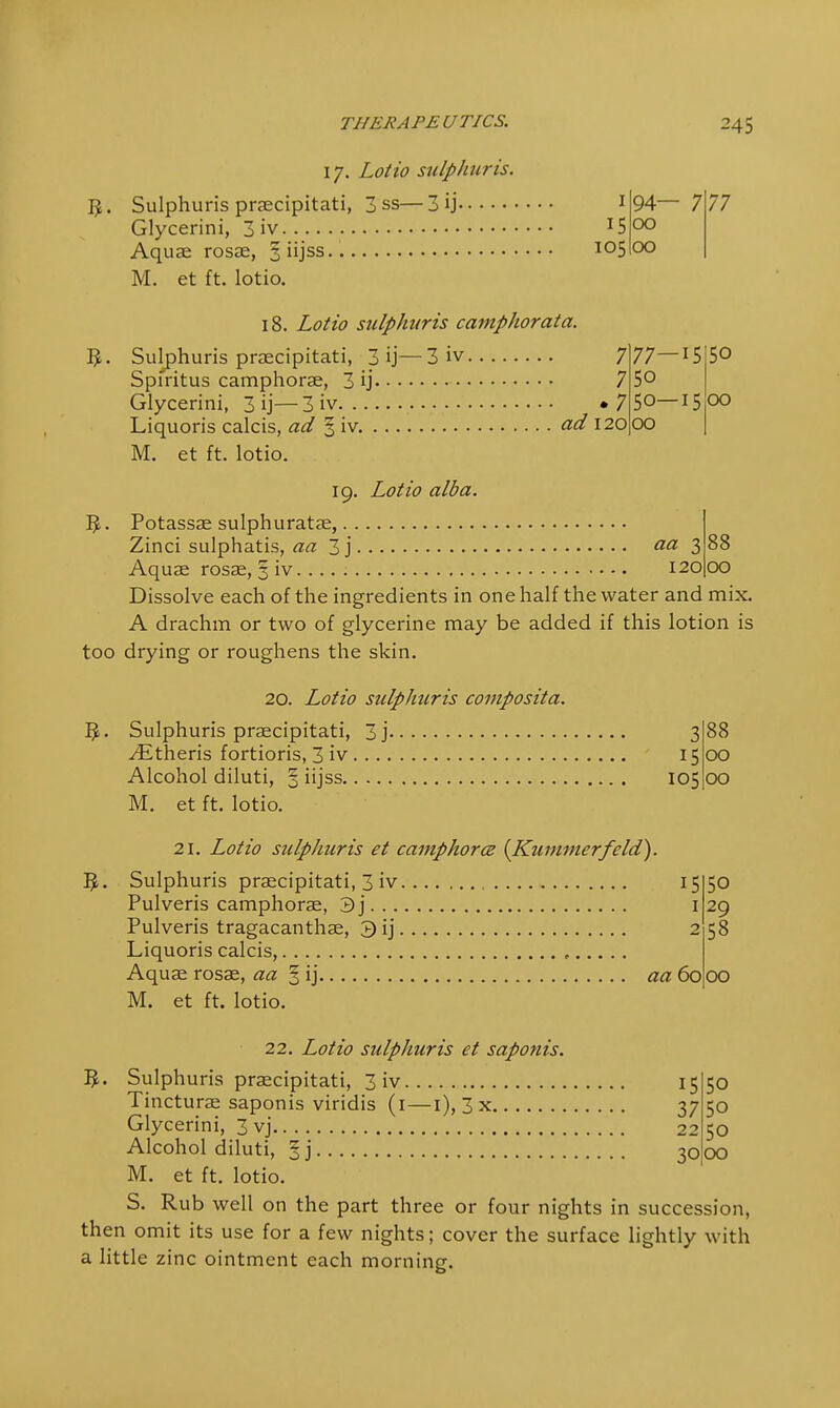 THERAPE UTICS. 24 5 17. Lotto sulphur is. I£. Sulphuris praecipitati, 3 ss—3 ij 1 Glycerini, 3 iv !5 Aquae rosae, 3 iijss. io5 M. et ft. lotio. 18. Lotio sulphuris camphorata. Sulphuris praecipitati, 3 ij—3 iv 7 Spiritus camphorae, 3 ij 7 Glycerini, 3 ij—3 iv »7 Liquoris calcis, ad 3 iv ad 120 M. et ft. lotio. 94- 00 00 77—iS 50 50—15 00 77 50 00 19. Lotio alba. 5. Potassae sulphuratae, Zinci sulphatis, aa 3j aa 3 Aquae rosae, 3 iv 1201 Dissolve each of the ingredients in one half the water and mix. A drachm or two of glycerine may be added if this lotion is too drying or roughens the skin. 88 00 20. Lotio sulphuris composita. Sulphuris praecipitati, 3j 3 Athens fortioris, 3 iv 15 Alcohol diluti, § iijss 105 M. et ft. lotio. 21. Lotio sulphuris et camphorce (Kummerfeld). 5. Sulphuris praecipitati, 3 iv Pulveris camphorae, 3j Pulveris tragacanthae, 3 ij Liquoris calcis, 88 00 00 15 50 I 29 2 58 aa 60 00 M. et ft. lotio. 22. Lotio sulphuris et saponis. 3. Sulphuris praecipitati, 3 iv 15 50 Tincturae saponis viridis (1—1), 3x 37 50 Glycerini, 3 vj 22 50 Alcohol diluti, 3 j 3000 M. et ft. lotio. S. Rub well on the part three or four nights in succession, then omit its use for a few nights; cover the surface lightly with a little zinc ointment each morning.