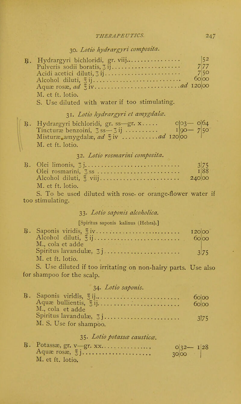 3. 30. Lotio hydrargyri composita. Hydrargyri bichloridi, gr. viij Pulveris sodii boratis, 3 ij 7 Acidi acetici diluti, 3 ij 7 Alcohol diluti, 3 ij 6o Aquae rosae, ad 3 iv &d 120 M. et ft. lotio. S. Use diluted with water if too stimulating. 52 77 50 00 00 3- 31. Lotto hydrargyri et amygdala. Hydrargyri bichloridi, gr. ss—gr. x O Tincturae benzoini, 3 ss—3 ij 1 Misturae^amygdalae, ad 3 iv ad 120 M. et ft. lotio. 03— O 90— 7 00 64 50 32. Lotio rosmarini composita. Olei limonis, 3 j 3 75 Olei rosmarini, 3 ss I 88 Alcohol diluti, 3 viij 240 00 M. et ft. lotio. S. To be used diluted with rose- or orange-flower water if too stimulating. 5- 33. Lotio saponis alcoholica. [Spiritus saponis kalinus (Hebra).] 120 00 60 00 3 75 Alcohol diluti, 3 ij M., cola et adde Spiritus lavandulae, 3j M. et ft. lotio. S. Use diluted if too irritating on non-hairy parts. Use also for shampoo for the scalp. 34. Lotio saponis. Saponis viridis, §ij Aquae bullientis, § ij M., cola et adde Spiritus lavandulae, 3 j M. S. Use for shampoo. 35. Lotiopotassa causticce. Potassae, gr. v—gr. xx Aquae rosae, 3 j M. et ft. lotio. 60 60 00 00 o 30 3175 32— 1I28 00