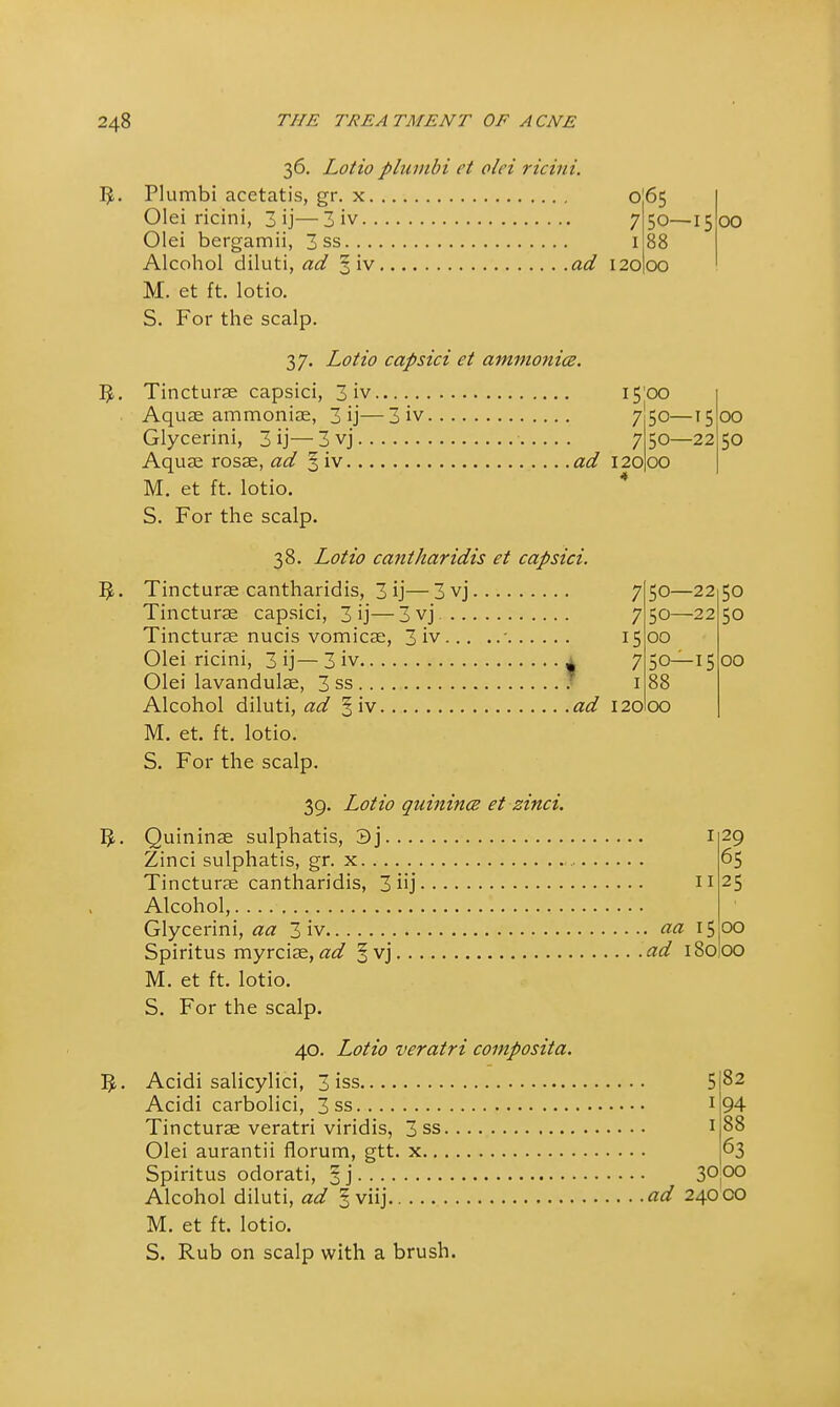 7 i 120 0 65 50—15 88 00 i5'oo 7|5o—15 7 50—22 12000 36. Lotio plumbi et olei ricitii. 1^. Plumbi acetatis, gr. x Olei ricini, 3 ij—3 iv Olei bergamii, 3 ss Alcohol diluti, ad 3 iv ad M. et ft. lotio. S. For the scalp. 37. Lotio capsici et ammonia. 5. Tincturae capsici, 3 iv Aquae ammoniae, 3 ij— 3 iv Glycerini, 3 ij— 3 vj Aquae rosae, ad § iv ad M. et ft. lotio. S. For the scalp. 38. Lotio cantharidis et capsici. I£. Tincturae cantharidis, 3 ij—3vj Tincturae capsici, 3 ij—3vj. Tincturae nucis vomicae, 3 iv ' Olei ricini, 3 ij— 3 iv i Olei lavandulae, 3 ss Alcohol diluti, ad § iv ad M. et. ft. lotio. S. For the scalp. 39. Lotio quinina et zinci. 5L Quininae sulphatis, 3j , Zinci sulphatis, gr. x Tincturae cantharidis, 3hj • Alcohol, Glycerini, aa 3 iv aa 15 Spiritus myrciae, ad §vj ad 180 M. et ft. lotio. S. For the scalp. 40. Lotio veratri composita. ]J. Acidi salicylici, 3 iss , Acidi carbolici, 3 ss Tincturae veratri viridis, 3 ss Olei aurantii florum, gtt. x Spiritus odorati, § j 00 00 50 ; 50—22 50 7 50—22 50 15 00 7 50—15 00 1 88 120 00 11 29 65 25 00 00 5 82 1 94 1 88 63 30 00 ad 240 co M. et ft. lotio. S. Rub on scalp with a brush.
