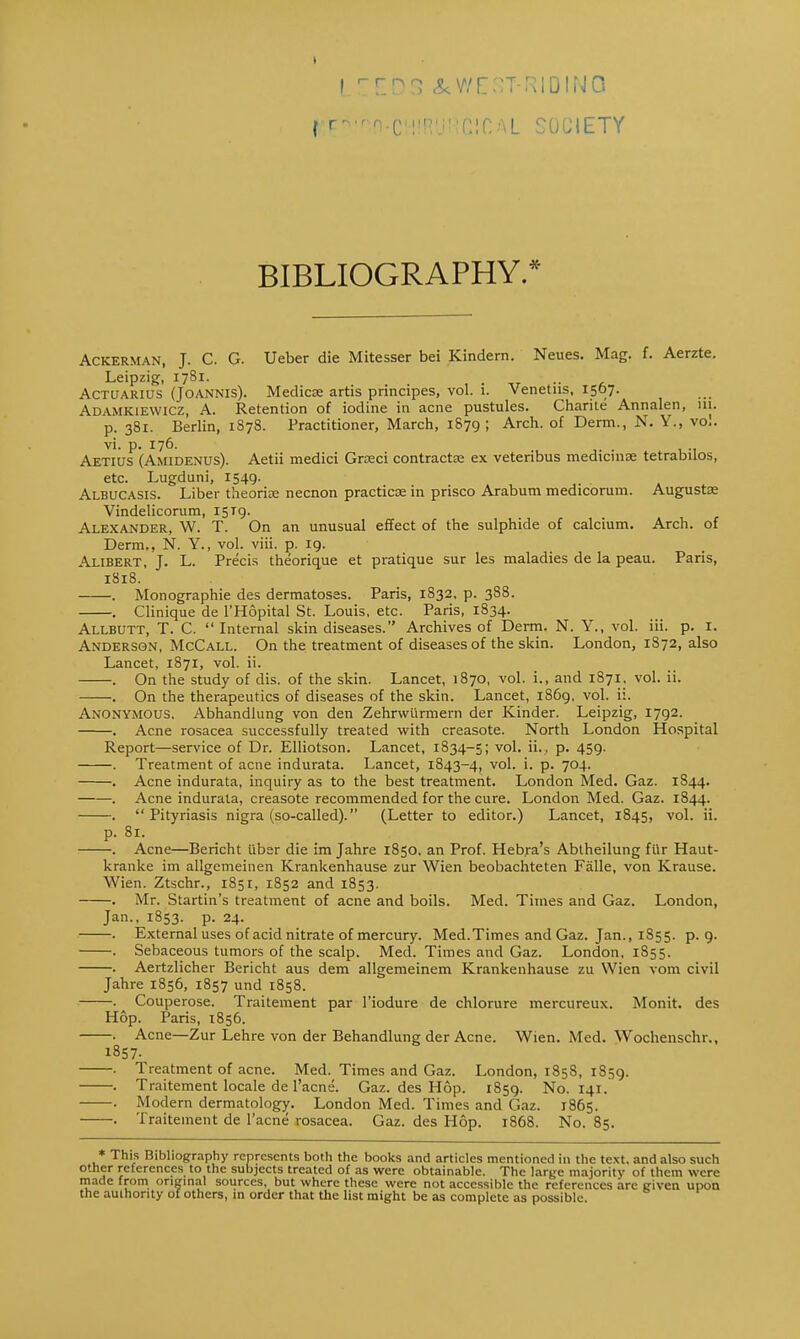 f f^-nn-CHIBURClCAL SOCIETY BIBLIOGRAPHY.* Ackerman, J. C. G. Ueber die Mitesser bei Kindern. Neues. Mag. f. Aerzte. Leipzig, 1781. - • ACTUARIUS (JOANNis). Medicae artis principes, vol. i. Venetus, 1567. Adamkiewicz, A. Retention of iodine in acne pustules. Charite Annalen, 111. p. 381. Berlin, 1878. Practitioner, March, 1879 » Arch- of Derm., N. Y., vol. vi. p. 176. . Aetius (Amidenus). Aetii medici Groeci contracta: ex veteribus medtcinae tetrabilos, etc. Lugduni, 1549. Albucasis. Liber theorise necnon practice in prisco Arabum medicorum. Augusts Vindelicorum, 1579. Alexander, W. T. On an unusual effect of the sulphide of calcium. Arch, of Derm., N. Y., vol. viii. p. 19. Alibert, J. L. Precis theorique et pratique sur les maladies de la peau. Paris, 1818. . Monographie des dermatoses. Paris, 1832. p. 388. . Clinique de l'Hopital St. Louis, etc. Paris, 1834. Allbutt, T. C. Internal skin diseases. Archives of Derm. N. Y., vol. iii. p. I. Anderson, McCall. On the treatment of diseases of the skin. London, 1872, also Lancet, 1871, vol. ii. . On the study of dis. of the skin. Lancet, 1870, vol. i., and 1871, vol. ii. . On the therapeutics of diseases of the skin. Lancet, 1869, vol. ii. Anonymous. Abhandlung von den Zehrwurmern der Kinder. Leipzig, 1792. . Acne rosacea successfully treated with creasote. North London Hospital Report—service of Dr. Elliotson. Lancet, 1834-5; vol. ii., p. 459. . Treatment of acne indurata. Lancet, 1843-4, v°l- P- 7°4- . Acne indurata, inquiry as to the best treatment. London Med. Gaz. 1844. . Acne indurata, creasote recommended for the cure. London Med. Gaz. 1844. . Pityriasis nigra (so-called). (Letter to editor.) Lancet, 1845, vol. ii. p. 81. . Acne—Bericht iiber die im Jahre 1850. an Prof. Heb.ra's Abtheilung ftir Haut- kranke im allgemeinen Krankenhause zur Wien beobachteten Falle, von Krause. Wien. Ztschr., 1851, 1852 and 1853. . Mr. Startin's treatment of acne and boils. Med. Times and Gaz. London, Jan., 1853. p. 24. . External uses of acid nitrate of mercury. Med.Times and Gaz. Jan., 1855. p. 9. . Sebaceous tumors of the scalp. Med. Times and Gaz. London, 1855. . Aertzlicher Bericht aus dem allgemeinem Krankenhause zu Wien vora civil Jahre 1856, 1857 und 1858. . ^ Couperose. Traitement par 1'iodure de chlorure mercureux. Monit. des Hop. Paris, 1856. . Acne—Zur Lehre von der Behandlung der Acne. Wien. Med. Wochenschr., 1857- . Treatment of acne. Med. Times and Gaz. London, 185S, 1859. . Traitement locale de l'acne. Gaz. des Hop. 1859. No. 141. . Modern dermatology. London Med. Times and Gaz. 1865. . Traitement de l'acne rosacea. Gaz. des Hop. 1868. No. 85. * This Bibliography represents both the books and articles mentioned in the text, and also such other references to the subjects treated of as were obtainable. The large majority of them were made from original sources, but where these were not accessible the references arc given upon the authority of others, in order that the list might be as complete as possible.