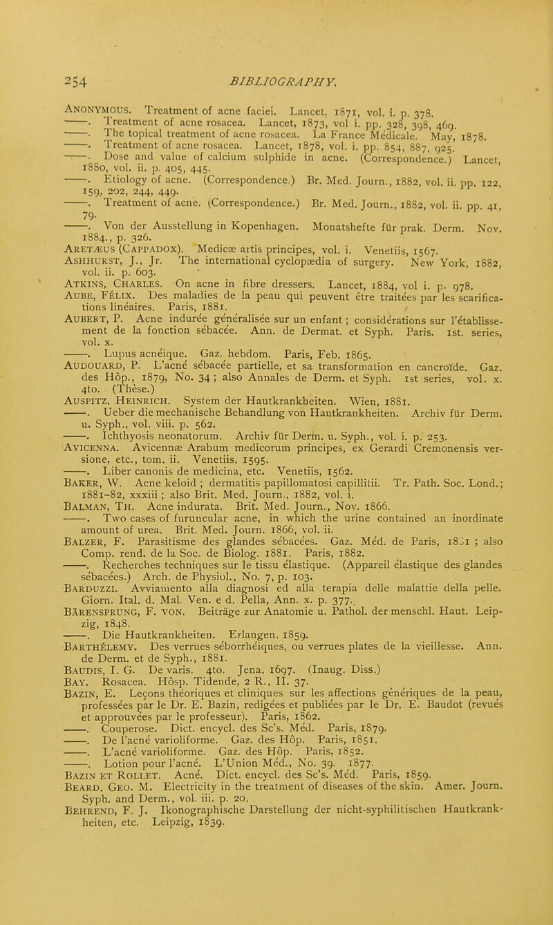 Anonymous. Treatment of acne faciei. Lancet. 1871, vol. i. p. 378. . Treatment of acne rosacea. Lancet, 1873, vol i. pp. 328, 398, 469. . The topical treatment of acne rosacea. La France Medicale. May, 1878. . Treatment of acne rosacea. Lancet, 1878, vol. i. pp. 854, 887, 925.' -*—. Dose and value of calcium sulphide in acne. (Correspondence.) Lancet, i860, vol. ii. p. 405, 445. . Etiology of acne. (Correspondence.) Br. Med. Journ., 1882, vol. ii. pp. 122 159, 202, 244, 449. . Treatment of acne. (Correspondence.) Br. Med. Journ., 1882, vol. ii. pp. 41, 79- . Von der Ausstellung in Kopenhagen. Monatshefte fUr prak. Derm. Nov. 1884., p. 326. Aretveus (Cappadox). Medicse artis principes, vol. i. Veneliis, 1567. Ashhurst, J., Jr. The international cyclopaedia of surgery. New York, 1882, vol. ii. p. 603. Atkins, Charles. On acne in fibre dressers. Lancet, 1884, vol i. p. 978. Aube, Felix. Des maladies de la peau qui peuvent etre traitees par les scarifica- tions lineaires. Paris, 1881. Aubert, P. Acne indure'e generalisee sur un enfant; considerations sur l'etablisse- ment de la fonction sebacee. Ann. de Dermat. et Syph. Paris. 1st. series, vol. x. . Lupus acneique. Gaz. hebdom. Paris, Feb. 1865. Audouard, P. L'acne sebacee partielle, et sa transformation en cancroide. Gaz. des Hop., 1879, No. 34; also Annales de Derm, et Syph. 1st series, vol. x. 4to. (These.) Auspitz, Heinrich. System der Hautkrankheiten. Wien, 1881. . Ueber die mechanische Behandlung von Hautkrankheiten. Archiv fur Derm. u. Syph., vol. viii. p. 562. . Ichthyosis neonatorum. Archiv fur Derm. u. Syph., vol. i. p. 253. Avicenna. Avicennag Arabum medicorum principes, ex Gerardi Cremonensis ver- sione, etc., torn. ii. Venetiis, 1595. . Liber canonis de medicina, etc. Venetiis, 1562. Baker, W. Acne keloid ; dermatitis papillomatosi capillitii. Tr. Path. Soc. Lond.; 1881-82, xxxiii; also Brit. Med. Journ., 1882, vol. i. Balman, Th. Acne indurata. Brit. Med. Journ., Nov. 1866. . Two cases of furuncular acne, in which the urine contained an inordinate amount of urea. Brit. Med. Journ. 1866, vol. ii. Balzer, F. Parasitisme des glandes sebacees. Gaz. Med. de Paris, 18^1 ; also Comp. rend, de la Soc. de Biolog. 1881. Paris, 1882. . Recherches techniques sur le tissu elastique. (Appareil elastique des glandes sebacees.) Arch, de Physiol., No. 7, p. 103. Barduzzi. Avviamento alia diagnosi ed alia terapia delle malattie della pelle. Giorn. Ital. d. Mai. Ven. e d. Pella, Ann. x. p. 377.. BArensprung, F. von. Beitrage zur Anatomie u. Pathol, der menschl. Haut. Leip- zig, 1848. . Die Hautkrankheiten. Erlangen, 1859. Barthelemy. Des vermes seborrheiques, ou verrues plates de la vieillesse. Ann. de Derm, et de Syph., 1881. Baudis, I. G. De vans. 4to. Jena, 1697. (Inaug. Diss.) Bay. Rosacea. Hosp. Tidende, 2 R., II. 37. Bazin, E. Lecons theoriques et cliniques sur les affections generiques de la peau, professees par le Dr. E. Bazin, redigees et publiees par le Dr. E. Baudot (revue's et approuvees par le professeur). Paris, 1862. . Couperose. Diet, encycl. des Sc's. Med. Paris, 1879. . De l'acne varioliforme. Gaz. des Hop. Paris, 1851. . L'acne varioliforme. Gaz. des Hop. Paris, 1852. . Lotion pour l'acne. L'Union Med., No. 39. 1877. Bazin et Rollet. Acne. Diet, encycl. des Sc's. Med. Paris, 1859. Beard, Geo. M. Electricity in the treatment of diseases of the skin. Amer. Journ. Syph. and Derm., vol. iii. p. 20. Behrend, F. J. Ikonographische Darstellung der nicht-syphilitischen Hautkrank- heiten, etc. Leipzig, 1S39.