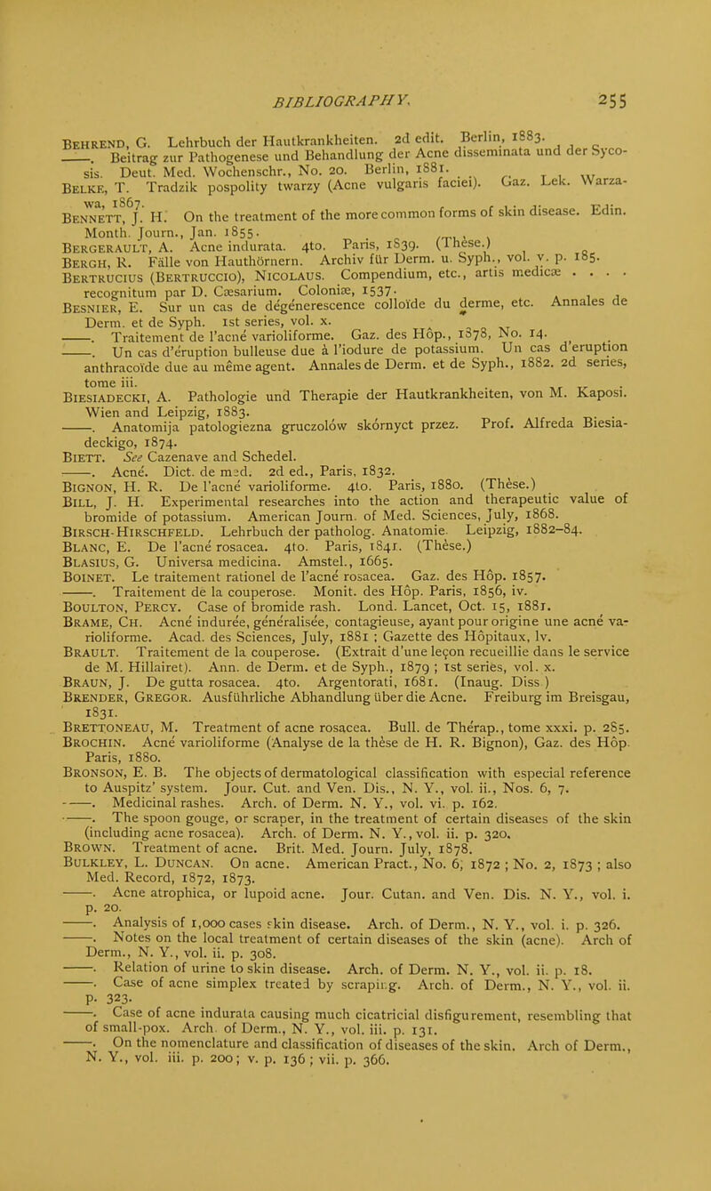 Behrend, G. Lehrbuch der Hautkrankheiten. 2d edit. Berlin, 1883. . Beitrag zur Pathogenese und Behandlung der Acne disseminata und der Syco- sis. Deut. Med. Wochenschr., No. 20. Berlin, 1S81. . Belke, T. Tradzik pospolity twarzy (Acne vulgaris faciei). Gaz. Lek. Warza- Bennett!6/- h- 0n the treatment of the more common forms of skin disease. Edin. Month. Journ., Jan. 1855- „ . . . Bergerault, A. Acne indurata. 4to. Pans, 1S39. (Inese.) Bergh, R. Fiille von Hauthornern. Archiv fur Derm. u. Syph., vol. v. p. 185. Bertrucius (Bertruccio), Nicolaus. Compendium, etc., artis medicaa .... recognitum par D. Cresarium. Colonise, 1537. Besnier, E. Sur un cas de degenerescence colloi'de du derme, etc. Annales de Derm, et de Syph. 1st series, vol. x. • . Traitement de l'acne varioliforme. Gaz. des Hop., 1878, No. 14. > . Un cas d'eruption bulleuse due a l'iodure de potassium. Un cas d eruption anthracoide due au meme agent. Annales de Derm, et de Syph., 1882. 2d series, tome iii. Biesiadecki, A. Pathologie und Therapie der Hautkrankheiten, von M. Kaposi. Wien and Leipzig, 1S83. . . Anatomija patologiezna gruczolow skornyct przez. Prof. Alfreda Biesia- deckigo, 1874. Biett. See Cazenave and Schedel. . Acne. Diet, de msd. 2d ed., Paris, 1832. Bignon, H. R. De l'acne varioliforme. 4to. Paris, 1880. (These.) Bill, J. H. Experimental researches into the action and therapeutic value of bromide of potassium. American Journ. of Med. Sciences, July, 1868. Birsch-Hirschfeld. Lehrbuch der patholog. Anatomie. Leipzig, 1882-84. Blanc, E. De l'acne rosacea. 4to. Paris, 1841. (These.) Blasius, G. Universa medicina. Amstel., 1665. Boinet. Le traitement rationel de l'acne rosacea. Gaz. des Hop. 1857. . Traitement de la couperose. Monit. des Hop. Paris, 1856, iv. Boulton, Percy. Case of bromide rash. Lond. Lancet, Oct. 15, i88r. Brame, Ch. Acne induree, generalised, contagieuse, ayant pourorigine une acne va- rioliforme. Acad, des Sciences, July, 1881 ; Gazette des Hopitaux, lv. Brault. Traitement de la couperose. (Extrait d'unelecon recueillie dans le service de M. Hillairet). Ann. de Derm, et de Syph., 1879 ; 1st series, vol. x. Braun, J. De gutta rosacea. 4to. Argentorati, 1681. (Inaug. Diss ) Brender, Gregor. Ausfuhrliche Abhandlung iiber die Acne. Freiburg im Breisgau, 1831. Brettoneau, M. Treatment of acne rosacea. Bull, de Therap., tome xxxi. p. 2S5. Brochin. Acne varioliforme (Analyse de la these de H. R. Bignon), Gaz. des Hop Paris, 1880. Bronson, E. B. The objects of dermatological classification with especial reference to Auspitz' system. Jour. Cut. and Ven. Dis., N. Y., vol. ii., Nos. 6, 7. . Medicinal rashes. Arch, of Derm. N. Y., vol. vi. p. 162. . The spoon gouge, or scraper, in the treatment of certain diseases of the skin (including acne rosacea). Arch, of Derm. N. Y., vol. ii. p. 320. Brown. Treatment of acne. Brit. Med. Journ. July, 1878. Bulkley, L. Duncan. On acne. American Pract., No. 6, 1872 ; No. 2, 1873 ; also Med. Record, 1872, 1873. ■ -. Acne atrophica, or lupoid acne. Jour. Cutan. and Ven. Dis. N. Y., vol. i. p. 20. . Analysis of 1,000 cases fkin disease. Arch, of Derm., N. Y., vol. i. p. 326. •. Notes on the local treatment of certain diseases of the skin (acne). Arch of Derm., N. Y., vol. ii. p. 308. . Relation of urine to skin disease. Arch, of Derm. N. Y., vol. ii. p. 18. . Case of acne simplex treated by scraping. Arch, of Derm., N. Y., vol. ii. P- 323. . Case of acne indurata causing much cicatricial disfigurement, resembling that of small-pox. Arch, of Derm., N. Y., vol. iii. p. 131. . On the nomenclature and classification of diseases of the skin. Arch of Derm., N. Y., vol. iii. p. 200; v. p. 136 ; vii. p. 366.