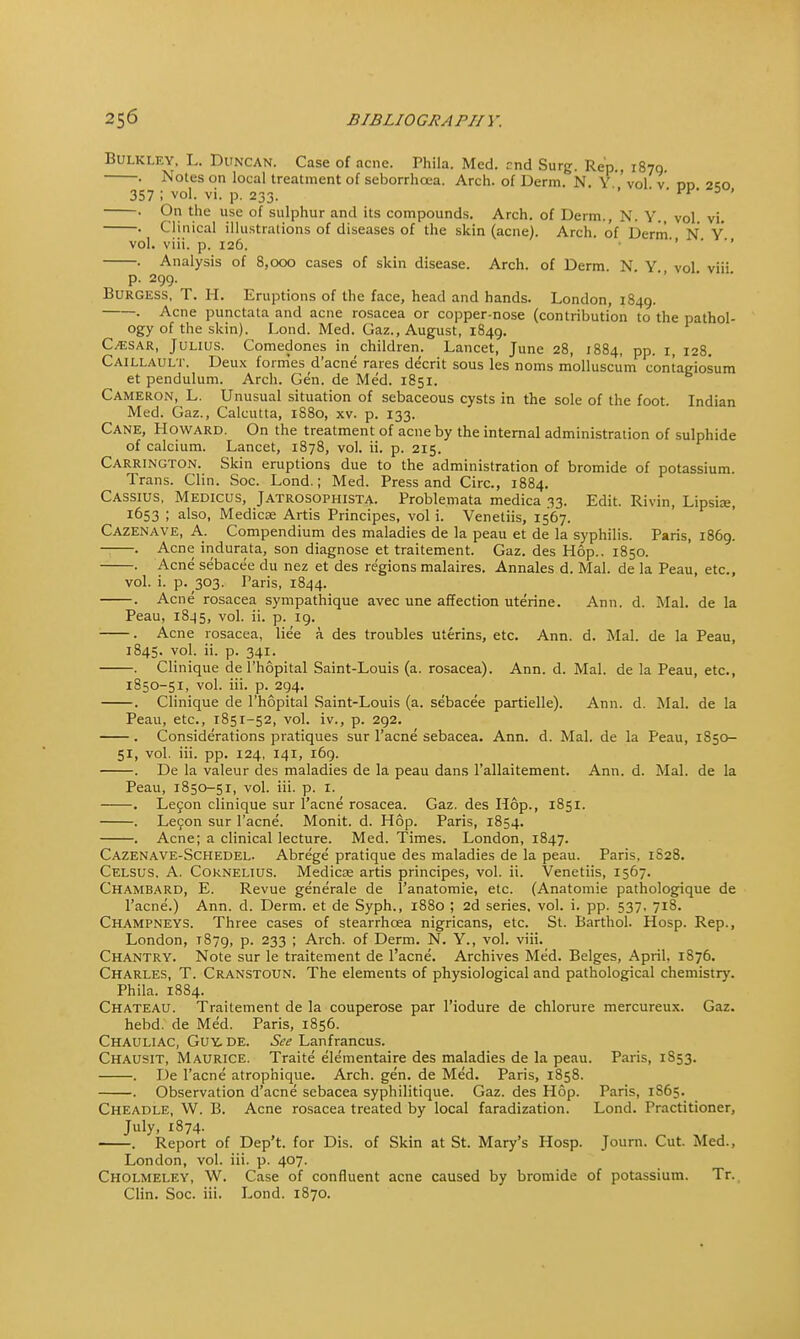 Bulkley, L. Duncan. Case of acne. Phila. Med. end Surg. Rep., 1870. . Notes on local treatment of seborrhea. Arch, of Derm. N. Y vol v nn 2;o 357 ; vol. vi. p. 233. ' •«■»»  9 t.lle u.se of sulphur ancl its compounds. Arch, of Derm., N. Y., vol. vi. . Clinical illustrations of diseases of the skin (acne). Arch, of Derm N Y vol. viii. p. 126. . Analysis of 8,000 cases of skin disease. Arch, of Derm. N Y vol viii p. 299. Burgess, T. H. Eruptions of the face, head and hands. London, 1849. . Acne punctata and acne rosacea or copper-nose (contribution to the pathol- ogy of the skin). Lond. Med. Gaz., August, 1849. C^sar, Julius. Comedones in children. Lancet, June 28, 1884, pp. 1, 128. Caillault. Deux formes d'acne rares decrit sous les noms molluscum contagiosum et pendulum. Arch. Gen. de Med. 1851. Cameron, L. Unusual situation of sebaceous cysts in the sole of the foot. Indian Med. Gaz., Calcutta, 1880, xv. p. 133. Cane, Howard. On the treatment of acne by the internal administration of sulphide of calcium. Lancet, 1878, vol. ii. p. 215. Carrington. Skin eruptions due to the administration of bromide of potassium. Trans. Clin. Soc. Lond.; Med. Press and Circ, 1884. Cassius, Medicus, Jatrosophista. Problemata medica 33. Edit. Rivin, Lipsise, 1653 ; also, Medicse Artis Principes, vol i. Venetiis, 1567. Cazenave, A. Compendium des maladies de la peau et de la syphilis. Paris, 1869. . Acne indurata, son diagnose et traitement. Gaz. des Hop.. 1850. . Acne sebacee du nez et des regions malaires. Annales d. Mai. de la Peau, etc., vol. i. p. 303. Paris, 1844. . Acne rosacea sympathique avec une affection uterine. Ann. d. Mai. de la Peau, 1845, vol. ii. p. 19. . Acne rosacea, liee a des troubles uterins, etc. Ann. d. Mai. de la Peau, 1845. vol. ii. p. 341. . Clinique de l'hopital Saint-Louis (a. rosacea). Ann. d. Mai. de la Peau, etc., 1850-51, vol. iii. p. 294. . Clinique de l'hopital Saint-Louis (a. sebacee partielle). Ann. d. Mai. de la Peau, etc., 1851-52, vol. iv., p. 292. . Considerations pratiques sur l'acne sebacea. Ann. d. Mai. de la Peau, 1850- 51, vol. iii. pp. 124, 141, 169. . De la valeur des maladies de la peau dans l'allaitement. Ann. d. Mai. de la Peau, 1850-51, vol. iii. p. 1. . Lecon clinique sur l'acne rosacea. Gaz. des Hop., 1851. . Lecon sur l'acne. Monit. d. Hop. Paris, 1854. Acne; a clinical lecture. Med. Times. London, 1847. Cazenave-Schedel. Abrege pratique des maladies de la peau. Paris, 1828. Celsus. A. Cornelius. Medicas artis principes, vol. ii. Venetiis, 1567. Chambard, E. Revue generate de l'anatomie, etc. (Anatomie pathologique de l'acne.) Ann. d. Derm, et de Syph., 1880 ; 2d series, vol. i. pp. 537, 718. Champneys. Three cases of stearrhcea nigricans, etc. St. Barthol. Hosp. Rep., London, 1879, p. 233 ; Arch, of Derm. N. Y., vol. viii. Chantry. Note sur le traitement de l'acne. Archives Med. Beiges, April. 1876. Charles, T. Cranstoun. The elements of physiological and pathological chemistry. Phila. 1884. Chateau. Traitement de la couperose par l'iodure de chlorure mercureux. Gaz. hebd. de Med. Paris, 1856. Chauliac, Guy, de. See Lanfrancus. Chausit, Maurice. Traite elementaire des maladies de la peau. Paris, 1853. . De l'acne atrophique. Arch. gen. de Med. Paris, 1858. . Observation d'acne sebacea syphilitique. Gaz. des Hop. Paris, 1S65. Cheadle, W. B. Acne rosacea treated by local faradization. Lond. Practitioner, July, 1874. . Report of Dep't. for Dis. of Skin at St. Mary's Hosp. Joum. Cut. Med., London, vol. iii. p. 407. Cholmeley, W. Case of confluent acne caused by bromide of potassium. Tr. Clin. Soc. iii. Lond. 1870.