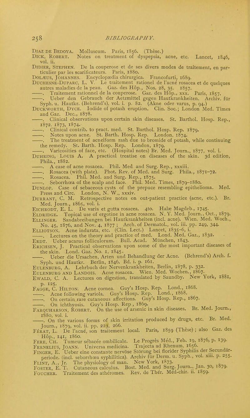 Diaz de Bedoya. Molluscum. Paris, 1856. (These.) Dick, Robert. Notes on treatment of dyspepsia, acne, etc. Lancet, 1846, vol. ii. Didier, Stephen. Dc la couperose et de ses divers modes de traitement, en par- ticulier par les scarificateurs. Paris, 1880. Dol^eus, Johannes. Encyclopcedia chirurgica. Francofurti, 1689. Duchesne-Duparc, L. V. Le traitement rationel de l'acne rosacea et de quelques autres maladies de la peau. Gaz. des Hop., Nos. 28, 35. 1857. . Traitement ralionnel de la couperose. Gaz. des Hop., xxx. Paris, 1857. . Ueber den Gebrauch der Aetzmittel gegen Hautkrankheiten. Archiv. flir Syph. u. Hautkr. (Behrend's), vol. i. p. 82. (Akne oder varus, p. 94.) Duckworth, Dyce. Iodide of potash eruption. Clin. Soc.; London Med. Times and Gaz. Dec, 1878. . Clinical observations upon certain skin diseases. St. Barthol. Hosp. Rep., 1872. 1873, 1874. . Clinical contrib. to pract. med. St. Barthol. Hosp. Rep. 1879. . Notes upon acne. St. Barth. Hosp. Rep. London, 1874. The treatment of acneiform rash due to bromide of potash, while continuing the remedy. St. Barth. Hosp. Rep. London, 1879. . Varicosities of face, etc. (Hospital notes) Br. Med. Journ., 1877, vol. i. Duhring, Louis A. A practical treatise on diseases of the skin. 3d edition, Phila., 1882. . A case of acne rosacea. Phil. Med and Surg. Rep., xxxiii. . Rosacea (with plate). Phot. Rev. of Med. and Surg. Phila., 1871-72. . Rosacea. Phil. Med. and Surg. Rep., 1875. . Seborrhcea of the scalp and face. Phil. Med. Times, 1879-1880. Dunlop. Case of sebaceous cysts of the prepuce resembling epithelioma. Med. Press and Circ. London, N. W., xxxiv. Durrant, C. M. Retrospective notes on out-patient practice (acne, etc.). Br. Med. Journ., 1865, vol. i. Eichrodt, E. L. De varis et gutta rosacea. 4to. Halse Magdeb., 1745. Eldridge. Topical use of ergotine in acne rosacea. N. Y. Med. Journ., Oct., 1879. Ellinger. Sandabreibungen bei Hautkrankheiten (incl. acne). Wien. Med. Woch., No. 45, 1876, and Nov. 4, 1877 ; Arch, of Dermatol., vol. iii. pp. 249, 344. Elliotson. Ache indurata, etc. (Clin. Lect.) Lancet, 1835-6, i. . Lectures on the theory and practice of med. Lond. Med. Gaz., 1S32. Erdt. Ueber acarus folliculorum. Bull. Acad. Munchen, 1843. Erichsen, J. Practical observations upon some of the most important diseases of the skin. Lond. Gaz. No. I, 1845. . Ueber die Ursachen, Arten und Behandlung der Acne. (Behrend's) Arch. f. Syph. und Hautkr. Berlin, 1846. Bd. i. p. 161. Eulenburg, A. Lehrbuch der Nervenkrankheiten, Berlin, 1878, p. 332. Eulenburg and Landois. Acne rosacea. Wien. Med. Wochen., 1867. Ewald, C. A. Lectures on digestion, translated by Saundby. New York, 1S81, p. 125. Fagge, C. Hilton. Acne cornea. Guy's Hosp. Rep. Lond., 1868. . Acne following variola. Guy's Hosp. Rep. Lond., 186S. . On certain rare cutaneous affections. Guy's Hosp. Rep., 1867. . On ichthyosis. Guy's Hosp. Rep , 1869. Farquharson, Robert. On the use of arsenic in skin diseases. Br. Med. Journ., 1880, vol. i. On the various forms of skin irritation produced by drugs, etc. Br. Med. Journ., 1879, vol. ii. pp. 223, 266. Ferat, L. De l'acne, son traitement local. Paris, 1S59 (These) ; also Gaz. des Hop., 141, i860. Fere, Ch. Tumeur sebacee ombilicale. Le Progres Med., Feb. 19, 1876, p. 139- Fernelius, Joann. Universa medicina. Trajecta ad Rhenum, 1656. Finger, E. Ueber eine constante nervfise Storung bei florider Syphilis der Secundar- periode. (incl. seborrhcea syphilitica). Archiv fur Derm. u. Syph., vol. xm. p. 255. Flint, A., Jr. The physiology of man. New York, 1873. Foster, E. T. Cutaneous calculus. Bost. Med. and Surg. Journ., Jan. 30, 1679. Foucher. Traitement des alheromes. Rev. de Ther. Med-chir. it. 1859.