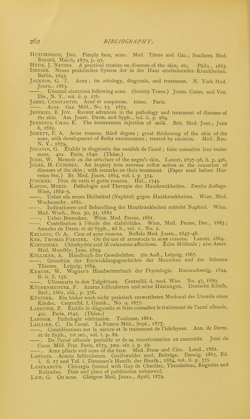 Hutchinson, Jno. Pimply face, acne. Med. Times and Gaz.; Southern Med. Record, March, 1879, p. 97. Hyde, J. Nevins. A practical treatise on diseases of the skin, etc. Phila., 1883. Isensee. Neues praktisches System der in der Haut erscheinenden Krankheiten. Berlin, 1843. Jackson, G. T. Acne ; its a:tiology, diagnosis, and treatment. N. York Med. Journ., 1883. . Unusual cicatrices following acne. (Society Trans.) Journ. Cutan. and Ven. Dis., N. Y., vol. ii. p. 176. James, Constantin. Acne et couperose. i2mo. Paris. . Acne. Gaz. Med., No. 13. 1875. Jeffries, B. Joy. Recent advances in the pathology and treatment of diseases of the skin. Am. Journ. Derm, and Syph., vol. ii. p. 289. Jennings, Chas. E. The intravenous injection of milk. Brit. Med. Jour., June 6, 1885. Jewett, P. A. Acne rosacea, third degree ; great thickening of the skin of the nose, with development of fleshy excrescenses ; treated by excision. Med. Rec. N. Y., 1879., Jouamn, G. Etablir le diagnostic des varietes de l'acne ; faire connaitre leur traite- ment. 4to. Paris, 1S40. (These.) Judd, W. Memoir on ihe structure of the negro's skin. Lancet, 1837-38, ii. p. 426. Juler, H. Cundell. An inquiry into nervous reflex action as the causation of diseases of the skin ; with remarks on their treatment. (Paper read before Har- veian Soc.) Br. Med. Journ. 1864, vol. i. p. 374. Juncker. Diss, de varis et gutta rosacea. Hal., 1745. Kaposi, Moriz. Pathologie und Therapie der Hautkrankheiten. Zweite Auflage. Wien, 1882-3. . Ueber ein neues Heilmittel (Naphtol) gegen Hautkrankheiten. Wien. Med. Wochenschr., 1881. . Indicationen und Behandlung der Hautkrankheiten mittelst Naphtol. Wien. Med. Woch., Nos. 30, 31, 1882 •. Ueber Bromakne. Wien. Med. Presse, 1881. . Contribution a l'etude des diabetitides. Wien. Med. Presse, Dec, 1S83 ; Annales de Derm, et de'Syph., 2d S., vol. v., No. 1. Kellogg, O. A. Case of acne rosacea. Buffalo Med. Journ., 1847-48. Kek, Thomas Forster. On the use of armoracia in acne rosacea. Lancet, 1864. Kletzinski. Chlorhydric acid in cutaneous affections, ficho Medicale ; also Amer. Med. Monthly, June, 1859. Kolliker, A. Handbuch der Gewebelehre. 5te Aufl., Leipzig, 1867. ■ . Grundriss der Entwicklungsgeschichte der Menschen und der hoheren Thieren. Leipzig, 18S4. Krause, W. Wagner's Handworterbuch der Physiologic Braunschweig, 1S44, B. ii. S. 131. . Ultramarin in den Talgdriisen. Centralbl. d. med. Wiss. No. 47, 1S80. Kuchenmeister, F. Acarus folliculorum und seine Hautungen. Deutsche Klinik, Berl., 1861, xiii., p. 376. Kustner. Ein bisher noch nicht praktisch verwerthetes Merkmal der Unreife ernes Kindes. Centralbl. f. Gynak., No. o, 1877. > , ,, , Labrunie, P. Etablir le diagnostic et faire connaitre le traitement de 1 acne sebacee, 4to. Paris, 1842. (These.) Lafosse. Pathologie veterinaire. Toulouse, 1861. Laillier, C. De l'acne. La France Med., Sept., 1877. . Considerations sur la nature et le traitement de l'ichthyosc Ann. de Derm. et de Syph., 1st ser., vol. i. p. 82. . De l'acne sebacee partielle et de sa transformation en cancroide. Jour, de Conn. Med. Prat. Paris, 1879, 3me. ser. i. p. 52. . Acne pilaris and acne of the face. Med. Press and Circ. Lond., 1882. Landois. Acarus folliculorum. Greifswalder med. Beitrage. Danzig, 1S63, Bd. i. S. 17 und Taf. i, Ziemssen's Handb. der Hautk., 1SS4, vol. ii. p. 375- , Lanfrancus. Chirurgia (bound with Guy de Chauliac, Theodoricus, Rogenus and Rolandus. Date and place of publication unknown). Law, G. On acne. Glasgow Med. Journ., April, 1879.