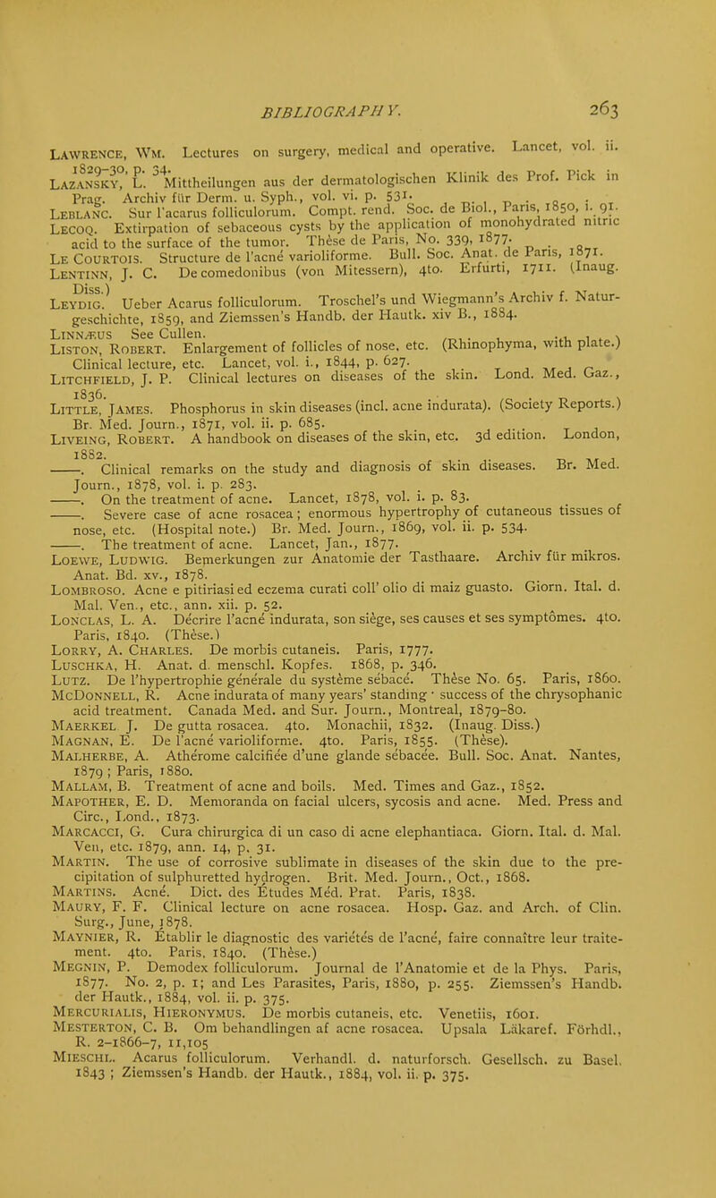 LAWRENCE, WM. Lectures on surgery, medical and operative. Lancet, vol. ii. Lazansky?' L. JMittheilungen aus der dermatologischen Klinik des Prof. Pick in Prag. Archiv fur Derm. u. Syph., vol. vi. p. 531- . Leblanc. Sur lacarus folliculorum. Compt. rend. Soc. de Biol., Pans 1850, 1. 91. Lecoq. Extirpation of sebaceous cysts by the application of monohydraled nitric acid to the surface of the tumor. These de Pans, No. 339, 1877. Le Courtois. Structure de l'acne varioliforme. Bull. Soc. An at. de J-ans, »7r- Lentinn, J. C. De comedonibus (von Mitessern), 4to. Erfurti, 1711. (Inaug. Diss ) Leydig'. Ueber Acarus folliculorum. Troschel's und Wiegmann's Archiv f. Natur- geschichte, 1S59, and Ziemssen's Handb. der Hautk. xiv B., 1884. Linnaeus See Cullen. , , Liston, Robert. Enlargement of follicles of nose, etc. (Rhinophyma, with plate.) Clinical lecture, etc. Lancet, vol. i., 1844, p. 627. Litchfield, J. P. Clinical lectures on diseases of the skin. Lond. Med. Uaz., Little^'James. Phosphorus in skin diseases (incl. acne indurata). (Society Reports.) Br. Med. Journ., 1871, vol. ii. p. 685. .... T a Liveing, Robert. A handbook on diseases of the skin, etc. 3d edition. .London, 1882. . Clinical remarks on the study and diagnosis of skin diseases. Br. Med. Journ., 1878, vol. i. p. 283. . On the treatment of acne. Lancet, 1878, vol. i. p. 83. Severe case of acne rosacea; enormous hypertrophy of cutaneous tissues of nose, etc. (Hospital note.) Br. Med. Journ., 1869, vol. ii. p. 534- The treatment of acne. Lancet, Jan., 1877. Loewe, Ludwig. Bemerkungen zur Anatomie der Tasthaare. Archiv fur mikros. Anat. Bd. xv., 1878. Lombroso. Acne e pitiriasied eczema curati coll' olio di maiz guasto. Giorn. Ital. d. Mai. Ven., etc., ann. xii. p. 52. Lonclas, L. A. Decrire l'acne indurata, son siege, ses causes et ses symptomes. 4to. Paris, 1840. (These.) Lorry, A. Charles. De morbis cutaneis. Paris, 1777. Luschka, H. Anat. d. menschl. Kopfes. 1868, p. 346. Lutz. De l'hypertrophie generate du systeme sebace. These No. 65. Paris, i860. McDonnell, R. Acne indurata of many years' standing ' success of the chrysophanic acid treatment. Canada Med. and Sur. Journ., Montreal, 1879-80. Maerkel J. De gutta rosacea. 4to. Monachii, 1S32. (Inaug. Diss.) Magnan, E. De l'acne varioliforme. 4to. Paris, 1855. (These). Malherbe, A. Atherome calcifiee d'une glande sebacee. Bull. Soc. Anat. Nantes, 1879 ; Paris, 1880. Mallam, B. Treatment of acne and boils. Med. Times and Gaz., 1852. Mapother, E. D. Memoranda on facial ulcers, sycosis and acne. Med. Press and Circ, Lond., 1873. Marcacci, G. Cura chirurgica di un caso di acne elephantiaca. Giorn. Ital. d. Mai. Ven, etc. 1879, ann- J4> P> 31- Martin. The use of corrosive sublimate in diseases of the skin due to the pre- cipitation of sulphuretted hydrogen. Brit. Med. Journ., Oct., 1868. Martins. Acne. Diet, des Etudes Med. Prat. Paris, 1838. Maury, F. F. Clinical lecture on acne rosacea. Hosp. Gaz. and Arch, of Clin. Surg., June, 1878. Maynier, R. Etablir le diagnostic des varietes de l'acne, faire connaitre leur traite- ment. 4to. Paris. 1840. (These.) Megnin, P. Demodex folliculorum. Journal de l'Anatomie et de la Phys. Paris. 1S77. No. 2, p. 1; and Les Parasites, Paris, 1880, p. 255. Ziemssen's Handb. der Hautk., 1884, vol. ii. p. 375. Mercurialis, Hieronymus. De morbis cutaneis. etc. Venetiis, 1601. Mesterton, C. B. Om behandlingen af acne rosacea. Upsala Lakaref. Forhdl.. R. 2-1866-7, 11,105 Mieschl. Acarus folliculorum. Verhandl. d. naturforsch. Gesellsch. zu Basel. 1843 ; Ziemssen's Handb. der Hautk., 1884, vol. ii. p. 375.