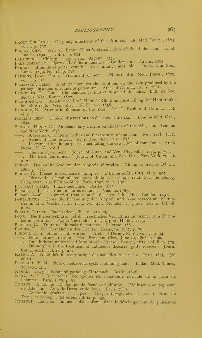 Paget, Sir James. On gouty affections of the skin, etc. Br. Med. Journ., 1875, Paget, JOHN?37 View of Baron Alibert's classification of dis. of the skin. Lond. Lancet, 1832-33, vol. ii. p. 524- Paracelsus. Chirurgia magna, etc. Argent., 1573. „ Pare, Ambroise. Opera. Latinitate donata a J. Guillemeau. Parisus, I5b2. Parker. Bromide of potash eruption in an infant, 8 mos. old. Irans. Clin, boa, Lond., 1S79, No. 12, p. 197. . Parsons, James Gage. Treatment of acne. (Note.) Brit. Med. Journ., 1879, vol. i. p. S52. . Pellizzari, Celso. A study upon certain eruptions on the skin produced by the pathogenic action of iodide of potassium. Arch, of Uermat, N. Y. 18S1. Pennetier, G. Note sur le demodex caninus et la gale folliculaire. Bull, de boc. des Scs. Nat., Rouen, 1872. Pernhoff.R, G. Bjricht uber Prof. Hebra's Klinik und Abtheilung fUr Hautkranke im Jahre 1S56. Wien. Ztsch. N. F., 1-9, 1858. Peug.net, E. Arsenic in diseases of the skin. Am. J. Syph. and Dermat., vol. vi. p. 8. Phillips, Benj. Clinical observations on diseases of the skin. London Med. Gaz., 1842. . Piffard, Henry G. An elementary treatise on diseases of the skin, etc. London and New York, 1876. . A treatise on materia medica and therapeutics of the skin. New York, 1881. . Acne and acne rosacea. N. Y. Med. Rec, xiv. 1878. . Instrument for the purpose of facilitating the extraction of comedones. Arch. Derm., N. Y., vol. i. . The etiology of acne. Journ. of Cutan. and Ven. Dis., vol. i. 1883, p. 363. The treatment of acue. Journ. of Cutan. and Ven. Dis., New York, vol. ii. p. 71. Pincus. Das zweite Stadium der Alopecia pityrodes. Virchow's Archiv, Bd. xli. 1867, p. 322. Piogey, G. L'acne tuberculeuse ombiliquee. L'Union Med., 1853, vi. p. 597. . Observation d'acne tuberculeuse ombiliquee.' Comp. rend. Soc. de Biolog. Paris, 1852; also l'Union Med., Paris, 1852, vi. p. 597. Platerus, Felix. Praxis medicine. Basilee, 1625. Plenck, J. J. Doctrina de morbis cutaneis. Viennse, 1783. Plumbe, Sam'l. A practical treatise on the diseases of the skin. London, 1S37. Pohl-Pincus. Ueber die Behandlung der Alcpecie und Akne rosacea mit Sriuren. Berlin, klin. Wochenschr., 18S3, No. 42 ; Monatsh. f. prakt. Derm., Bd. iii. p. 27. Pollux, Julius. Onomasticon, lib. iv., cap. 25. Poor. Die Fieberdyskrasie und ihr ursachliches Verhaltniss zur Akne, zum Furun- kel und Anthrax. Prager Viert'jahrschr. f. d. prat. Heilk., 1863. Profeta, G. Trattato delle malattie cutanee. Palermo, 1881. Pruner, F. Die Krankheiten des Orients. Erlangen, 1S47, p. 70. Purdon, H. S. Acne in mill workers. Arch, of Derm , N. Y., vol. v. p. 34. . Notes on acne rosacea. Med. Press and Circ, June 10, 1S6S, p. 496. . On a hitherto undescribed form of skin disease. Lancet, 1S74, vol. ii. p. 725. . On morphia in the treatment of cutaneous diseases (gutta rosacea). Journ. Cutan. Med., vol. iv. p. 271. Rayer, P. Traite theorique et pratique des maladies de la peau. Paris, 1835. (2d edit.) Reichard, V. M. Note on sebaceous cysts containing hairs. Philad. Med. Times, 1882-83, xiii. Remak. Diagnostische und patholog. Untersuch. Berlin, 1846. Remy, A. C. Recherches histologiques sur lanatomie normale de la peau de l'homme. Paris, 1S78, p. 81. Renaut. Anatomie pathologique de l'acne varioiiforme. (Molluscum contagiosum de Bateman.) Ann. de Derm, et de Syph. Paris, 1880. . Anatomic generate de la peau. (Lecon 13—glandes sebacces.) Ann. de Derm, et de Syph., 1st series, vol. ix. p. 439. Renault. Essai sur l'influence d'alcoolisme dans le developpement de plusieurcs