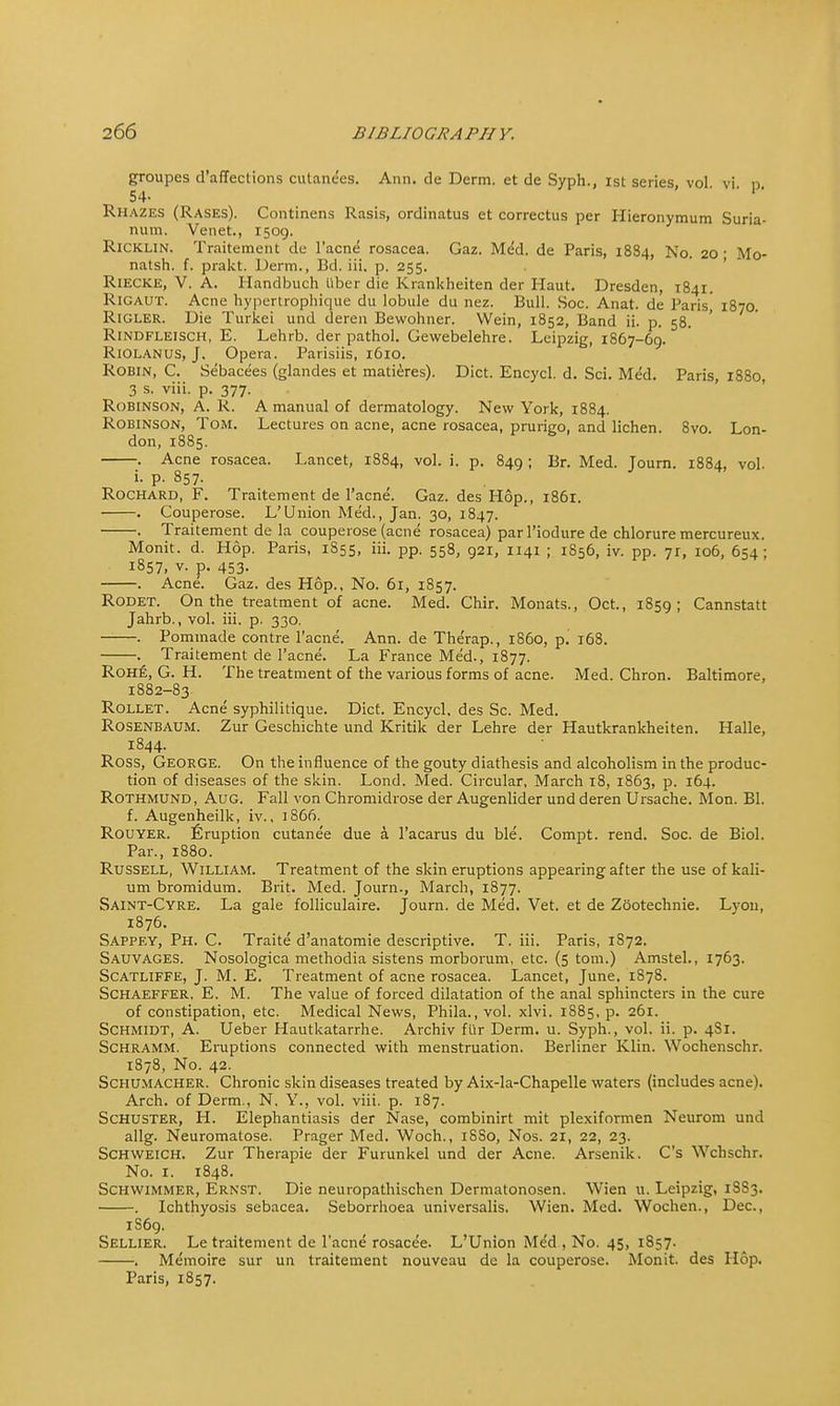 groupes d'affections cutanees. Ann. de Derm, et de Syph., ist series, vol. vi. p, 54- RHAZES (Rases). Continens Rasis, ordinatus et correctus per Hieronymum Suria- num. Venet., 1509. Ricklin. Traitemetit de l'acne rosacea. Gaz. Med. de Paris, 1884, No. 20- Mo- natsh. f. prakt. Derm., Bel. iii. p. 255. RiECKE, V. A. Handbuch fiber die Krankheiten der Haut. Dresden, 1841. Rigaut. Acne hypertrophique du lobule du nez. Bull. Soc. Anat. de Paris! 1870. Rigler. Die Turkei und deren Bewohner. Wein, 1852, Band ii. p. 58. RlNDFLElSCH, E. Lehrb. der pathol. Gewebelehre. Leipzig, 1867-69. Riolanus, J. Opera. Parisiis, 1610. Robin, C. Sebacees (glandes et matieres). Diet. Encycl. d. Sci. Med. Paris, 1880, 3 s. viii. p. 377. RoBrNSON, A. R. A manual of dermatology. New York, 1884. Robinson, Tom. Lectures on acne, acne rosacea, prurigo, and lichen. 8vo. Lon- don, 1885. . Acne rosacea. Lancet, 1884, vol. i. p. 849 ; Br. Med. Journ. 1884, vol. i. p. 857. Rochard, F. Traitement de l'acne. Gaz. des Hop., 1861. . Couperose. L'Union Med., Jan. 30, 1847. . Traitement de la couperose (acne rosacea) par 1'iodure de chlorure mercureux. Monit. d. Hop. Paris, 1855, iii. pp. 558, 921, 1141 ; 1856, iv. pp. 71, 106, 654 ; 1857, v. p. 453. Acne. Gaz. des Hop., No. 61, 1857. Rodet. On the treatment of acne. Med. Chir. Monats., Oct., 1859; Cannstatt Jahrb., vol. iii. p. 330. . Pommade contre l'acne. Ann. de Therap., i860, p. 168. . Traitement de l'acne. La France Med., 1877. Rohe, G. H. The treatment of the various forms of acne. Med. Chron. Baltimore, 1882-83 Rollet. Acne syphilitique. Diet. Encycl. des Sc. Med. Rosenbaum. Zur Geschichte und Kritik der Lehre der Hautkrankheiten. Halle, 1844. Ross, George. On the influence of the gouty diathesis and alcoholism in the produc- tion of diseases of the skin. Lond. Med. Circular, March 18, 1863, p. 164. Rothmund, Aug. Fall von Chromidrose der Augenlider und deren Ursache. Mon. Bl. f. Augenheilk, iv., 1866. Rouyer. Eruption cutane'e due a. l'acarus du ble. Compt. rend. Soc. de Biol. Par., 1880. Russell, William. Treatment of the skin eruptions appearing after the use of kali- um bromidum. Brit. Med. Journ., March, 1877. Saint-Cyre. La gale folliculaire. Journ. de Med. Vet. et de Zootechnie. Lvon, 1876. Sappey, Ph. C. Traite d'anatomie descriptive. T. iii. Paris, 1S72. Sauvages. Nosologica methodia sistens morborum, etc. (5 torn.) Amstel., 1763. Scatliffe, J. M. E. Treatment of acne rosacea. Lancet, June, 1878. Schaeffer, E. M. The value of forced dilatation of the anal sphincters in the cure of constipation, etc. Medical News, Phila.,vol. xlvi. 1885, p. 261. Schmidt, A. Ueber Hautkatarrhe. Archiv fur Derm. u. Syph., vol. ii. p. 4S1. Schramm. Eruptions connected with menstruation. Berliner Klin. Wochenschr. 1878, No. 42. Schumacher. Chronic skin diseases treated by Aix-la-Chapelle waters (includes acne). Arch, of Derm., N. Y., vol. viii. p. 187. Schuster, H. Elephantiasis der Nase, combinirt mit plexiformen Neurom und allg. Neuromatose. Prager Med. Woch., 1SS0, Nos. 21, 22, 23. Schweich. Zur Therapie der Furunkel und der Acne. Arsenik. C's Wchschr. No. 1. 1848. Schwimmer, Ernst. Die neuropathischen Dermatonosen. Wien u. Leipzig, 1SS3. . Ichthyosis sebacea. Seborrhoea universalis. Wien. Med. Wochen., Dec, 1S69. Sellier. Le traitement de l'acne rosacee. L'Union Med , No. 45, 1857. . Memoire sur un traitement nouvcau de la couperose. Monit. des Hop. Paris, 1857.